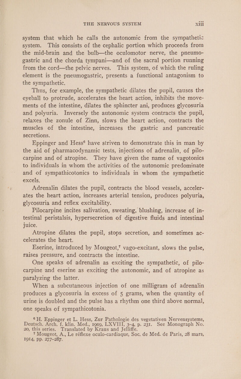 system that which he calls the autonomic from the sympathetic system. This consists of the cephalic portion which proceeds from the mid-brain and the bulb—the oculomotor nerve, the pneumo- gastric and the chorda tympani—and of the sacral portion running from the cord—the pelvic nerves. This system, of which the ruling element is the pneumogastric, presents a functional antagonism to the sympathetic. Thus, for example, the sympathetic dilates the pupil, causes the eyeball to protrude, accelerates the heart action, inhibits the move- ments of the intestine, dilates the sphincter ani, produces glycosuria and polyuria. Inversely the autonomic system contracts the pupil, relaxes the zonule of Zinn, slows the heart action, contracts the muscles of the intestine, increases the gastric and pancreatic secretions. Eppinger and Hess® have striven to demonstrate this in man by the aid of pharmacodynamic tests, injections of adrenalin, of pilo- carpine and of atropine. They have given the name of vagotonics to individuals in whom the activities of the autonomic predominate and of sympathicotonics to individuals in whom the sympathetic excels, Adrenalin dilates the pupil, contracts the blood vessels, acceler- ates the heart action, increases arterial tension, produces polyuria, glycosuria and reflex excitability. Pilocarpine incites salivation, sweating, blushing, increase of in- testinal peristalsis, hypersecretion of digestive fluids and intestinal juice. Atropine dilates the pupil, stops secretion, and sometimes ac- celerates the heart. Eserine, introduced by Mougeot,' vago-excitant, slows the pulse, raises pressure, and contracts the intestine. One speaks of adrenalin as exciting the sympathetic, of pilo- carpine ‘and eserine as exciting the autonomic, and of atropine as paralyzing the latter. When a subcutaneous injection of one milligram of adrenalin produces a glycosuria in excess of 5 grams, when the quantity of urine is doubled and the pulse has a rhythm one third above normal, one speaks of sympathicotonia. 6H, Eppinger et L. Hess, Zur Pathologie des vegetativen Nervensystems, Deutsch. Arch. f. klin. Med., 1909, LX VIII, 3-4, p. 231. See Monograph No. 20, this series. Translated by Kraus and Jelliffe. 7 Mougeot, A., Le réflexe oculo-cardiaque, Soc. de Med. de Paris, 28 mars, 1914, pp. 277-287.