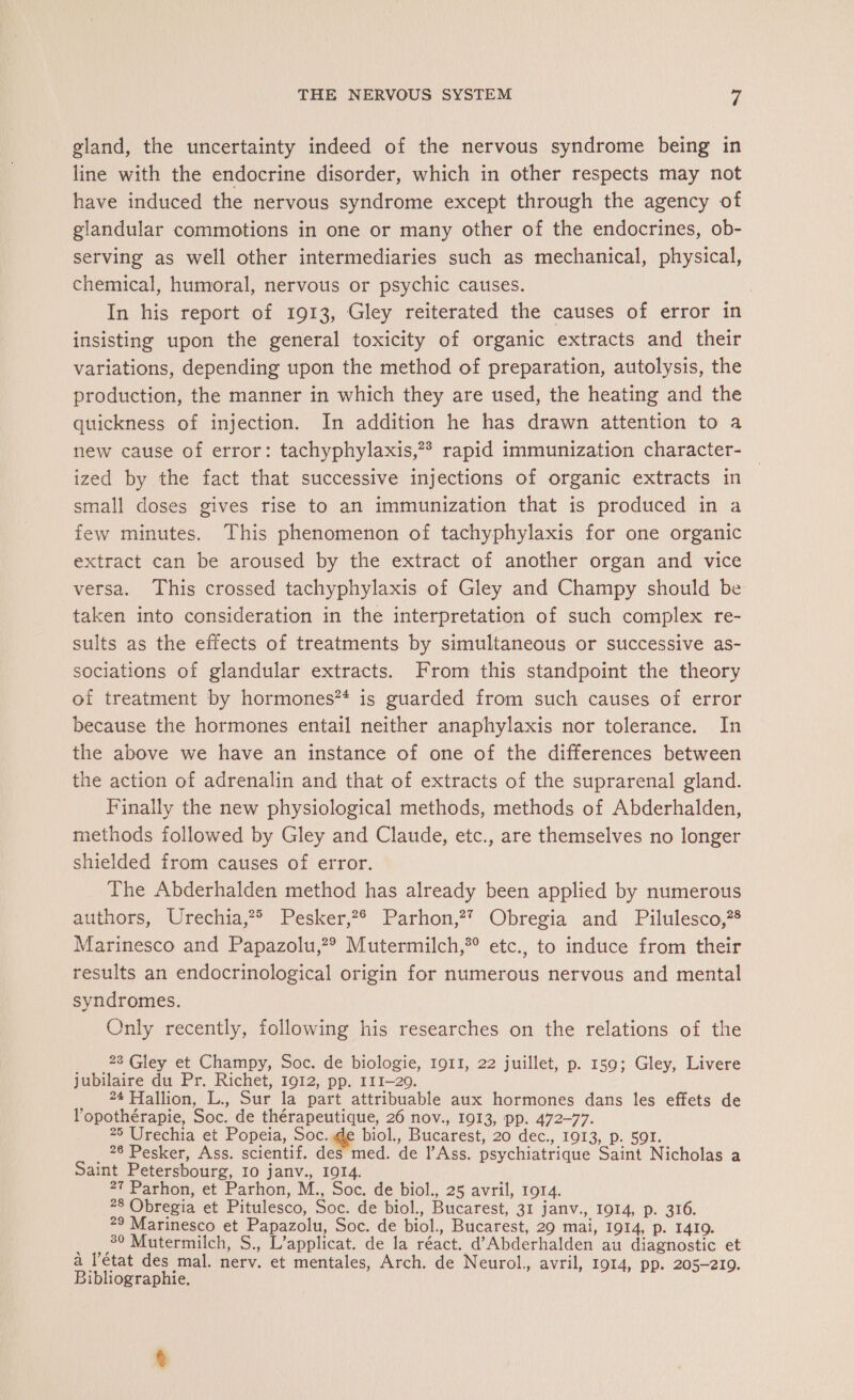 gland, the uncertainty indeed of the nervous syndrome being in line with the endocrine disorder, which in other respects may not have induced the nervous syndrome except through the agency of glandular commotions in one or many other of the endocrines, ob- serving as well other intermediaries such as mechanical, physical, chemical, humoral, nervous or psychic causes. | In his report of 1913, Gley reiterated the causes of error in insisting upon the general toxicity of organic extracts and their variations, depending upon the method of preparation, autolysis, the production, the manner in which they are used, the heating and the quickness of injection. In addition he has drawn attention to a new cause of error: tachyphylaxis,?* rapid immunization character- ized by the fact that successive injections of organic extracts in small doses gives rise to an immunization that is produced in a few minutes. This phenomenon of tachyphylaxis for one organic extract can be aroused by the extract of another organ and vice versa. This crossed tachyphylaxis of Gley and Champy should be taken into consideration in the interpretation of such complex re- sults as the effects of treatments by simultaneous or successive as- sociations of glandular extracts. From this standpoint the theory of treatment by hormones? is guarded from such causes of error because the hormones entail neither anaphylaxis nor tolerance. In the above we have an instance of one of the differences between the action of adrenalin and that of extracts of the suprarenal gland. Finally the new physiological methods, methods of Abderhalden, methods followed by Gley and Claude, etc., are themselves no longer shielded from causes of error. The Abderhalden method has already been applied by numerous authors, Wrechia,® Pesker,*° Parhon,? Obregia and Pilulesco,?® Marinesco and Papazolu,?® Mutermilch,*®° etc., to induce from their results an endocrinological origin for numerous nervous and mental syndromes. Only recently, following his researches on the relations of the 23 Gley et Champy, Soc. de biologie, 1911, 22 juillet, p. 159; Gley, Livere jubilaire du Pr. Richet, 1912, pp. 111-20. 24 Hallion, L., Sur la part attribuable aux hormones dans les effets de l’opothérapie, Soc. de thérapeutique, 26 nov., 1913, pp. 472-77. 25 Urechia et Popeia, Soc. de biol., Bucarest, 20 dec., 1913, p. 591. _ 26 Pesker, Ass. scientif. des med. de l’Ass. psychiatrique Saint Nicholas a Saint Petersbourg, 10 janv., 1014. 27 Parhon, et Parhon, M., Soc. de biol., 25 avril, 1914. 28 Obregia et Pitulesco, Soc. de biol., Bucarest, 31 janv., 1914, p. 316. 29 Marinesco et Papazolu, Soc. de biol., Bucarest, 29 mai, 1914, p. 1419. _ 3° Mutermilch, S., L’applicat. de la réact. d’Abderhalden au diagnostic et a l’état des mal. nerv. et mentales, Arch. de Neurol., avril, 1914, pp. 205-210. Bibliographie.