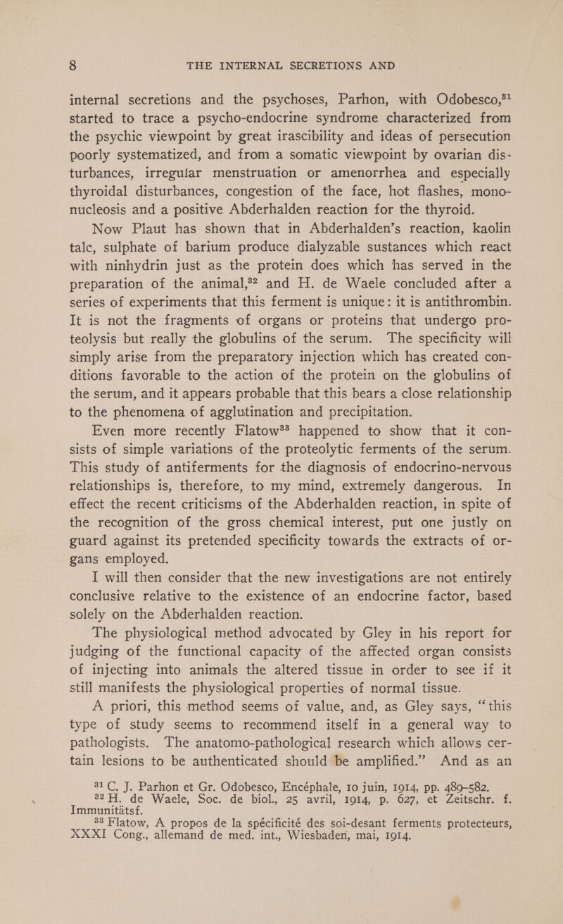 internal secretions and the psychoses, Parhon, with Odobesco,** started to trace a psycho-endocrine syndrome characterized from the psychic viewpoint by great irascibility and ideas of persecution poorly systematized, and from a somatic viewpoint by ovarian dis- turbances, irregular menstruation or amenorrhea and especially thyroidal disturbances, congestion of the face, hot flashes, mono- nucleosis and a positive Abderhalden reaction for the thyroid. Now Plaut has shown that in Abderhalden’s reaction, kaolin talc, sulphate of barium produce dialyzable sustances which react with ninhydrin just as the protein does which has served in the preparation of the animal,?? and H. de Waele concluded after a series of experiments that this ferment is unique: it is antithrombin. It is not the fragments of organs or proteins that undergo pro- teolysis but really the globulins of the serum. The specificity will simply arise from the preparatory injection which has created con- ditions favorable to the action of the protein on the globulins of the serum, and it appears probable that this bears a close relationship to the phenomena of agglutination and precipitation. Even more recently Flatow** happened to show that it con- sists of simple variations of the proteolytic ferments of the serum. This study of antiferments for the diagnosis of endocrino-nervous relationships is, therefore, to my mind, extremely dangerous. In effect the recent criticisms of the Abderhalden reaction, in spite of the recognition of the gross chemical interest, put one justly on guard against its pretended specificity towards the extracts of or- gans employed. I will then consider that the new investigations are not entirely conclusive relative to the existence of an endocrine factor, based solely on the Abderhalden reaction. The physiological method advocated by Gley in his report for judging of the functional capacity of the affected organ consists of injecting into animals the altered tissue in order to see if it still manifests the physiological properties of normal tissue. — A priori, this method seems of value, and, as Gley says, “this type of study seems to recommend itself in a general way to pathologists. The anatomo-pathological research which allows cer- tain lesions to be authenticated should be amplified.” And as an 31 C, J. Parhon et Gr. Odobesco, Encéphale, 10 juin, 1914, pp. 489-582. 82 FT, de Waele, Soc...de: “biol. 25, avril; to14p.) 627, “ct -Zeltecnm ae Immunitatsf. 88 Flatow, A propos de la spécificité des soi-desant ferments protecteurs, XXXI Cong. allemand de med. int, Wiesbaden, mai, I9I4.