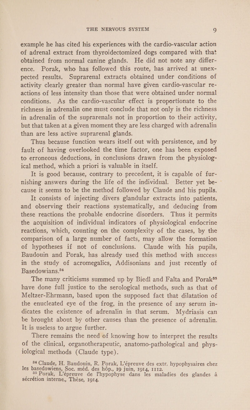 example he has cited his experiences with the cardio-vascular action of adrenal extract from thyroidectomized dogs compared with that obtained from normal canine glands. He did not note any differ- ence. Porak, who has followed this route, has arrived at unex- pected results. Suprarenal extracts obtained under conditions of activity clearly greater than normal have given cardio-vascular re- actions of less intensity than those that were obtained under normal conditions. As the cardio-vascular effect is proportionate to the richness in adrenalin one must conclude that not only is the richness in adrenalin of the suprarenals not in proportion to their activity, but that taken at a given moment they are less charged with adrenalin than are less active suprarenal glands. Thus because function wears itself out with persistence, and by fault of having overlooked the time factor, one has been exposed to erroneous deductions, in conclusions drawn from the physiolog- ical method, which a priori is valuable in itself. It is good because, contrary to precedent, it is capable of fur- nishing answers during the life of the individual. Better yet be- — cause it seems to be the method followed by Claude and his pupils. It consists of injecting divers glandular extracts into patients, and observing their reactions systematically, and deducing from these reactions the probable endocrine disorders. Thus it permits the acquisition of individual indicators of physiological endocrine reactions, which, counting on the complexity of the cases, by the comparison of a large number of facts, may allow the formation of hypotheses if not of conclusions. Claude with his pupils, Baudouin and Porak, has already used this method with success in the study of acromegalics, Addisonians and just recently of Basedowians.** The many criticisms summed up by Biedl and Falta and Porak®® have done full justice to the serological methods, such as that of Meltzer-Ehrmann, based upon the supposed fact that dilatation of the enucleated eye of the frog, in the presence of any serum in- dicates the existence of adrenalin in that serum. Mydriasis can be brought about by other causes than the presence of adrenalin. It is useless to argue further. There remains the need of knowing how to interpret the results of the clinical, organotherapeutic, anatomo-pathological and phys- iological methods (Claude type). 84 Claude, H. Baudouin, R. Porak, L’épreuve des extr. hypophysaires chez les basedowiens, Soc. méd. des hôp., 19 juin, 1914, 1112. _ %5 Porak, L’épreuve de l’hypophyse dans les maladies des glandes à sécrétion interne., Thèse, 1914.