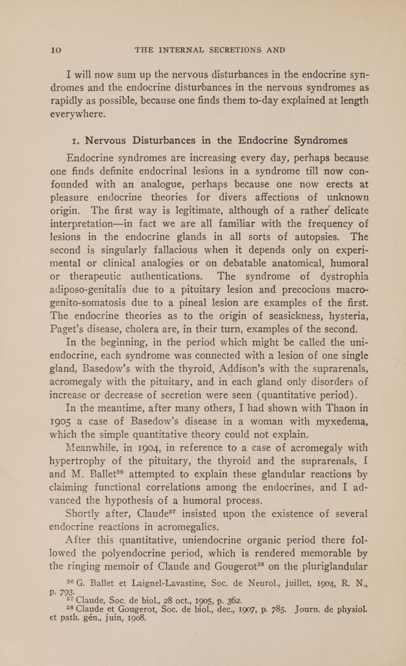 I will now sum up the nervous disturbances in the endocrine syn- dromes and the endocrine disturbances in the nervous syndromes as rapidly as possible, because one finds them to-day explained at length everywhere. 1. Nervous Disturbances in the Endocrine Syndromes Endocrine syndromes are increasing every day, perhaps because one finds definite endocrinal lesions in a syndrome till now con- founded with an analogue, perhaps because one now erects at pleasure endocrine theories for divers affections of unknown origin. The first way is legitimate, although of a rather delicate interpretation—in fact we are all familiar with the frequency of lesions in the endocrine glands in all sorts of autopsies. The second is singularly fallacious when it depends only on experi- mental or clinical analogies or on debatable anatomical, humoral or therapeutic authentications. The syndrome of dystrophia adiposo-genitalis due to a pituitary lesion and precocious macro- genito-somatosis due to a pineal lesion are examples of the first. The endocrine theories as to the origin of seasickness, hysteria, Paget’s disease, cholera are, in their turn, examples of the second. In the beginning, in the period which might be called the uni- endocrine, each syndrome was connected with a lesion of one single gland, Basedow’s with the thyroid, Addison’s with the suprarenals, acromegaly with the pituitary, and in each gland only disorders of increase or decrease of secretion were seen (quantitative period). In the meantime, after many others, I had shown with Thaon in 1905 a case of Basedow’s disease in a woman with myxedema, which the simple quantitative theory could not explain. Meanwhile, in 1904, in reference to a case of acromegaly with hypertrophy of the pituitary, the thyroid and the suprarenals, [ and M. Ballet attempted to explain these glandular reactions by claiming functional correlations among the endocrines, and I ad- vanced the hypothesis of a humoral process. Shortly after, Claude*T insisted upon the existence of several endocrine reactions in acromegalics. After this quantitative, uniendocrine organic period there fol- lowed the polyendocrine period, which is rendered memorable by the ringing memoir of Claude and Gougerot** on the pluriglandular 86 G, Ballet et Laignel-Lavastine, Soc. de Neurol., juillet, 1904, R. oN de Claude, Soc. de biol., 28 oct., 1905, p. 362. 38 Claude et Gougerot, Soc. de biol., dec., 1907, p. 785. Journ. de physiol. et path. gén., juin, 1908.