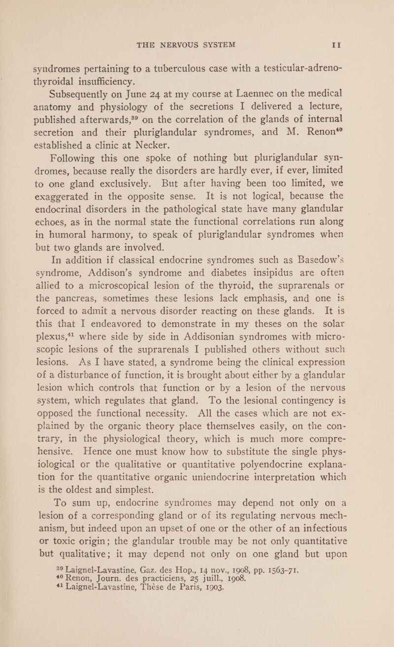 syndromes pertaining to a tuberculous case with a testicular-adreno- thyroidal insufficiency. Subsequently on June 24 at my course at Laennec on the medical anatomy and physiology of the secretions I delivered a lecture, published afterwards,®® on the correlation of the glands of internal secretion and their pluriglandular syndromes, and M. Renon“ established a clinic at Necker. Following this one spoke of nothing but pluriglandular syn- dromes, because really the disorders are hardly ever, if ever, limited to one gland exclusively. But after having been too limited, we exaggerated in the opposite sense. It is not logical, because the endocrinal disorders in the pathological state have many glandular echoes, as in the normal state the functional correlations run along in humoral harmony, to speak of pluriglandular syndromes when but two glands are involved. In addition if classical endocrine syndromes such as Basedow’s syndrome, Addison’s syndrome and diabetes insipidus are often allied to a microscopical lesion of the thyroid, the suprarenals or the pancreas, sometimes these lesions lack emphasis, and one ts forced to admit a nervous disorder reacting on these glands. It 1s this that I endeavored to demonstrate in my theses on the solar plexus,*? where side by side in Addisonian syndromes with micro- scopic lesions of the suprarenals I published others without such lesions. As I have stated, a syndrome being the clinical expression of a disturbance of function, it is brought about either by a glandular lesion which controls that function or by a lesion of the nervous system, which regulates that gland. To the lesional contingency is opposed the functional necessity. All the cases which are not ex- plained by the organic theory place themselves easily, on the con- trary, in the physiological theory, which is much more compre- hensive. Hence one must know how to substitute the single phys- iological or the qualitative or quantitative polyendocrine explana- tion for the quantitative organic uniendocrine interpretation which is the oldest and simplest. To sum up, endocrine syndromes may depend not only on a lesion of a corresponding gland or of its regulating nervous mech- anism, but indeed upon an upset of one or the other of an infectious or toxic origin; the glandular trouble may be not only quantitative but qualitative; it may depend not only on one gland but upon 9 Laignel-Lavastine, Gaz. des Hop., 14 nov., 1908, pp. 1563-71. #0 Renon, Journ. des practiciens, 25 juill., 1908. 41 Laignel-Lavastine, Thése de Paris, 1903.