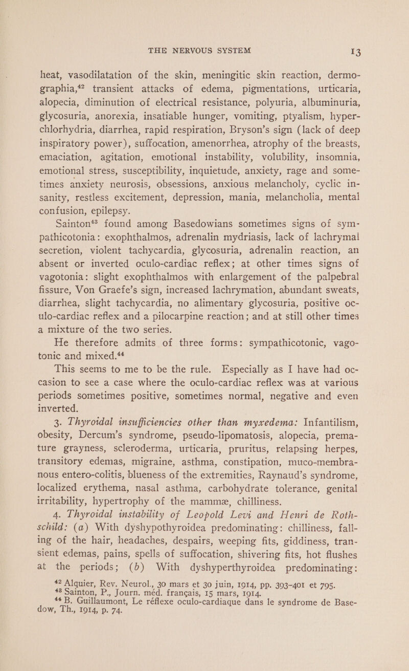 heat, vasodilatation of the skin, meningitic skin reaction, dermo- graphia,* transient attacks of edema, pigmentations, urticaria, alopecia, diminution of electrical resistance, polyuria, albuminuria, glycosuria, anorexia, insatiable hunger, vomiting, ptyalism, hyper- chlorhydria, diarrhea, rapid respiration, Bryson’s sign (lack of deep inspiratory power), suffocation, amenorrhea, atrophy of the breasts, emaciation, agitation, emotional instability, volubility, insomnia, emotional stress, susceptibility, inquietude, anxiety, rage and some- times anxiety neurosis, obsessions, anxious melancholy, cyclic in- sanity, restless excitement, depression, mania, melancholia, mental confusion, epilepsy. Sainton*® found among Basedowians sometimes signs of sym- pathicotonia: exophthalmos, adrenalin mydriasis, lack of lachrymai secretion, violent tachycardia, glycosuria, adrenalin reaction, an absent or inverted oculo-cardiac reflex; at other times signs of vagotonia: slight exophthalmos with enlargement of the palpebral fissure, Von Graefe’s sign, increased lachrymation, abundant sweats, diarrhea, slight tachycardia, no alimentary glycosuria, positive oc- ulo-cardiac reflex and a pilocarpine reaction; and at still other times a mixture of the two series. He therefore admits of three forms: sympathicotonic, vago- tonic and mixed.** This seems to me to be the rule. Especially as I have had oc- casion to see a case where the oculo-cardiac reflex was at various periods sometimes positive, sometimes normal, negative and even inverted. 3. Thyroidal insufficiencies other than myxedema: Infantilism, obesity, Dercum’s syndrome, pseudo-lipomatosis, alopecia, prema- ture grayness, scleroderma, urticaria, pruritus, relapsing herpes, transitory edemas, migraine, asthma, constipation, muco-membra- nous entero-colitis, blueness of the extremities, Raynaud’s syndrome, localized erythema, nasal asthma, carbohydrate tolerance, genital irritability, hypertrophy of the mamme, chilliness. 4. Thyroidal instability of Leopold Levi and Henri de Roth- schild: (a) With dyshypothyroidea predominating: chilliness, fall- ing of the hair, headaches, despairs, weeping fits, giddiness, tran- sient edemas, pains, spells of suffocation, shivering fits, hot flushes at the periods; (b) With dyshyperthyroidea predominating: #2 Alquier, Rev. Neurol., 30 mars et 30 juin, 1014, pp. 303-401 et 705. #8 Sainton, P., Journ. méd. français, 15 mars, 1914. #4 B. Guillaumont, Le réflexe oculo-cardiaque dans le syndrome de Base- dow, Th., 1914, p. 74.