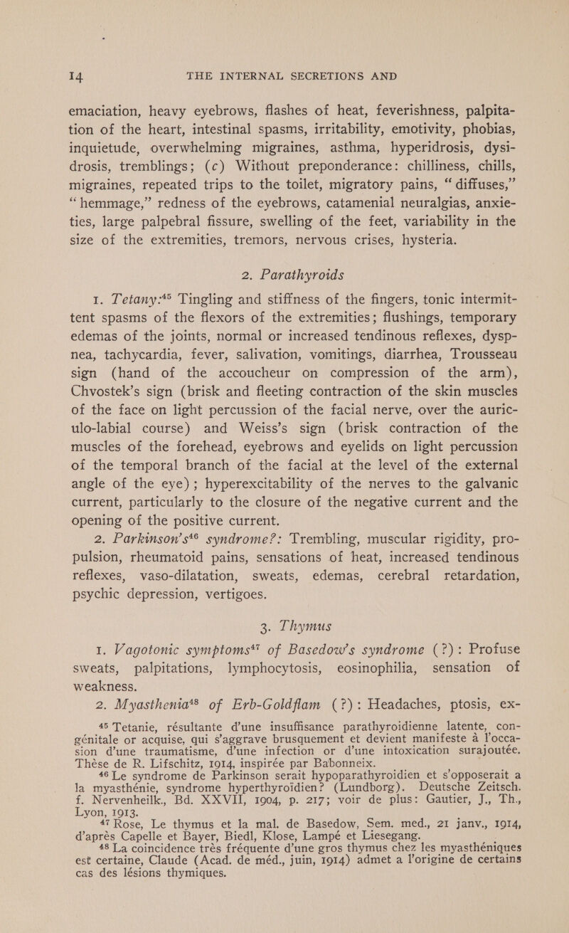 emaciation, heavy eyebrows, flashes of heat, feverishness, palpita- tion of the heart, intestinal spasms, irritability, emotivity, phobias, inquietude, overwhelming migraines, asthma, hyperidrosis, dysi- drosis, tremblings; (c) Without preponderance: chilliness, chills, migraines, repeated trips to the toilet, migratory pains, “ diffuses,” “hemmage,” redness of the eyebrows, catamenial neuralgias, anxie- ties, large palpebral fissure, swelling of the feet, variability in the size of the extremities, tremors, nervous crises, hysteria. 2. Parathyroids 1. Tetany:* Tingling and stiffness of the fingers, tonic intermit- tent spasms of the flexors of the extremities; flushings, temporary edemas of the joints, normal or increased tendinous reflexes, dysp- nea, tachycardia, fever, salivation, vomitings, diarrhea, Trousseau sign (hand of the accoucheur on compression of the arm), Chvostek’s sign (brisk and fleeting contraction of the skin muscles of the face on light percussion of the facial nerve, over the auric- ulo-labial course) and Weiss’s sign (brisk contraction of the muscles of the forehead, eyebrows and eyelids on light percussion of the temporal branch of the facial at the level of the external angle of the eye); hyperexcitability of the nerves to the galvanic current, particularly to the closure of the negative current and the opening of the positive current. | 2. Parkinson’ s syndrome?: Trembling, muscular rigidity, pro- pulsion, rheumatoid pains, sensations of heat, increased tendinous reflexes, vaso-dilatation, sweats, edemas, cerebral retardation, psychic depression, vertigoes. 3. Thymus 1. Vagotonic symptoms* of Basedow’s syndrome (?): Profuse sweats, palpitations, lymphocytosis, eosinophilia, sensation of weakness. 2. Myasthenia*® of Erb-Goldflam (?): Headaches, ptosis, ex- 45 Tetanie, résultante dune insuffisance parathyroidienne latente, con- génitale or acquise, qui s’aggrave brusquement et devient manifeste a Yocca- sion d’une traumatisme, d’une infection or d’une intoxication surajoutée. Thèse de R. Lifschitz, 1914, inspirée par Babonneix. 46 Le syndrome de Parkinson serait hypoparathyroidien et s’opposerait a la myasthénie, syndrome hyperthyroidien? (Lundborg). Deutsche Zeitsch. f. Nervenheilk., Bd. XXVII, 1904, p. 217; voir de plus: Gautier, J., Th, Lyon, 1913. 47 Rose, Le thymus et la mal. de Basedow, Sem. med., 21 janv., 1914, d’après Capelle et Bayer, Biedl, Klose, Lampé et Liesegang. 48 La coincidence trés fréquente d’une gros thymus chez les myasthéniques est certaine, Claude (Acad. de méd., juin, 1914) admet a l’origine de certains cas des lésions thymiques.