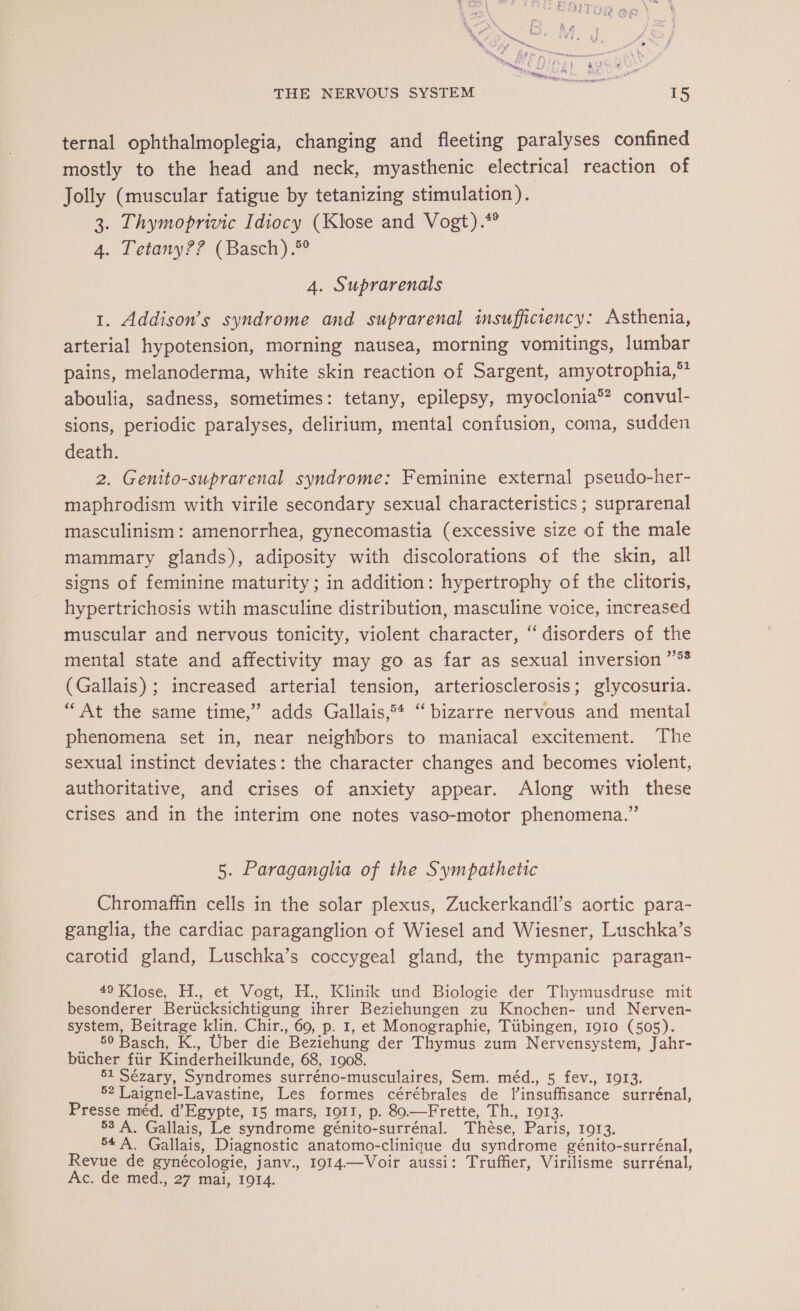 ternal ophthalmoplegia, changing and fleeting paralyses confined mostly to the head and neck, myasthenic electrical reaction of Jolly (muscular fatigue by tetanizing stimulation). 3. Thymoprivic Idiocy (Klose and Vogt).*® 4. Tetany?? (Basch) .®° 4. Suprarenals 1. Addison’s syndrome and suprarenal insufficiency: Asthenia, arterial hypotension, morning nausea, morning vomitings, lumbar pains, melanoderma, white skin reaction of Sargent, amyotrophia,™* aboulia, sadness, sometimes: tetany, epilepsy, myoclonia®? convul- sions, periodic paralyses, delirium, mental confusion, coma, sudden death. 2. Genito-suprarenal syndrome: Feminine external pseudo-her- maphrodism with virile secondary sexual characteristics; suprarenal masculinism: amenorrhea, gynecomastia (excessive size of the male mammary glands), adiposity with discolorations of the skin, all signs of feminine maturity ; in addition: hypertrophy of the clitoris, hypertrichosis wtih masculine distribution, masculine voice, increased muscular and nervous tonicity, violent character, “disorders of the mental state and affectivity may go as far as sexual inversion 55 (Gallais) ; increased arterial tension, arteriosclerosis; glycosuria. “At the same time,” adds Gallais 5 “bizarre nervous and mental phenomena set in, near neighbors to maniacal excitement. The sexual instinct deviates: the character changes and becomes violent, authoritative, and crises of anxiety appear. Along with these crises and in the interim one notes vaso-motor phenomena.” 5. Paraganglia of the Sympathetic Chromaffin cells in the solar plexus, Zuckerkandl’s aortic para- ganglia, the cardiac paraganglion of Wiesel and Wiesner, Luschka’s carotid gland, Luschka’s coccygeal gland, the tympanic paragan- 49 Klose, H., et Vogt, H., Klinik und Biologie der Thymusdruse mit besonderer Berücksichtigung ihrer Beziehungen zu Knochen- und Nerven- system, Beitrage klin. Chir., 60, p. 1, et Monographie, Tübingen, 1910 (505). 50 Basch, K., Uber die Beziehung der Thymus zum Nervensystem, Jahr- bücher für Kinderheilkunde, 68, 1908. 51 Sézary, Syndromes surréno-musculaires, Sem. méd., 5 fev., 1913. 52 Laignel-Lavastine, Les formes cérébrales de linsuffisance surrénal, Presse méd. d'Egypte, 15 mars, 1011, p. 80.—Frette, Th., 1013. 58 À, Gallais, Le syndrome génito-surrénal. Thèse, Paris, 1013. 54 À. Gallais, Diagnostic anatomo-clinique du syndrome génito-surrénal, Revue de gynécologie, janv., 1914—Voir aussi: Truffier, Virilisme surrénal, Ac. de med., 27 mai, 1014.