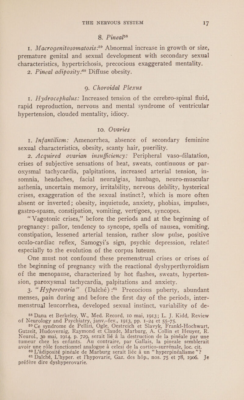 8. Pineal®® 1. Macrogenitosomatosis °° Abnormal increase in growth or size, premature genital and sexual development with secondary sexual characteristics, hypertrichosis, precocious exaggerated mentality. 2. Pineal adiposity:® Diffuse obesity. 9. Choroidal Plexus 1. Hydrocephalus: Increased tension of the cerebro-spinal fluid, rapid reproduction, nervous and mental syndrome of ventricular hypertension, clouded mentality, idiocy. 10. Ovaries 1. Infantilism: Amenorrhea, absence of secondary feminine sexual characteristics, obesity, scanty hair, puerility. 2. Acquired ovarian insufficiency: Peripheral vaso-dilatation, crises of subjective sensations of heat, sweats, continuous or par- oxysmal tachycardia, palpitations, increased arterial tension, in- somnia, headaches, facial neuralgias, lumbago, neuro-muscular asthenia, uncertain memory, irritability, nervous debility, hysterical crises, exaggeration of the sexual instinct?, which is more often absent or inverted; obesity, inquietude, anxiety, phobias, impulses, gastro-spasm, constipation, vomiting, vertigoes, syncopes. “Vagotonic crises,” before the periods and at the beginning of pregnancy: pallor, tendency to syncope, spells of nausea, vomiting, constipation, lessened arterial tension, rather slow pulse, positive oculo-cardiac reflex, Samogyi’s sign, psychic depression, related especially to the evolution of the corpus luteum. One must not confound these premenstrual crises or crises ot the beginning of pregnancy with the reactional dyshyperthyroidism of the menopause, characterized by hot flashes, sweats, hyperten- sion, paroxysmal tachycardia, palpitations and anxiety. 3. “Hyperovaria” (Dalché) :* Precocious puberty, abundant menses, pain during and before the first day of the periods, inter- menstrual leucorrhea, developed sexual instinct, variability of de- 58 Dana et Berkeley, W., Med. Record, 10 mai, 1913; L. J. Kidd, Review of Neurology and Psychiatry, janv.—fev., 1913, pp. 1-24 et 55-75. 59 Ce syndrome de Pellizi, Ogle, Oestreich et Slavyk, Frankl- Hochwart, Gutzeit, Hudovernig, Raymond et Claude, Marburg, A. Collin et Heuyer, R. Neurol., 30 mai, 1914, p. 729, serait lié à la destruction de la pinéale par une tumeur chez les ie Au contraire, par Gallais, la pineale semblerait avoir une rôle fonctionnel analogue à celesi de la cortico-surrénale, loc. cit. 60 J ’adiposité pinéale de Marburg serait liée à un “ hyperpinéalisme ” ? 61 Dalché, L’hyper. et l’hypovarie, Gaz. des hôp., nos. 75 et 78, 1906. Je préfère dire dyshyperovarie.