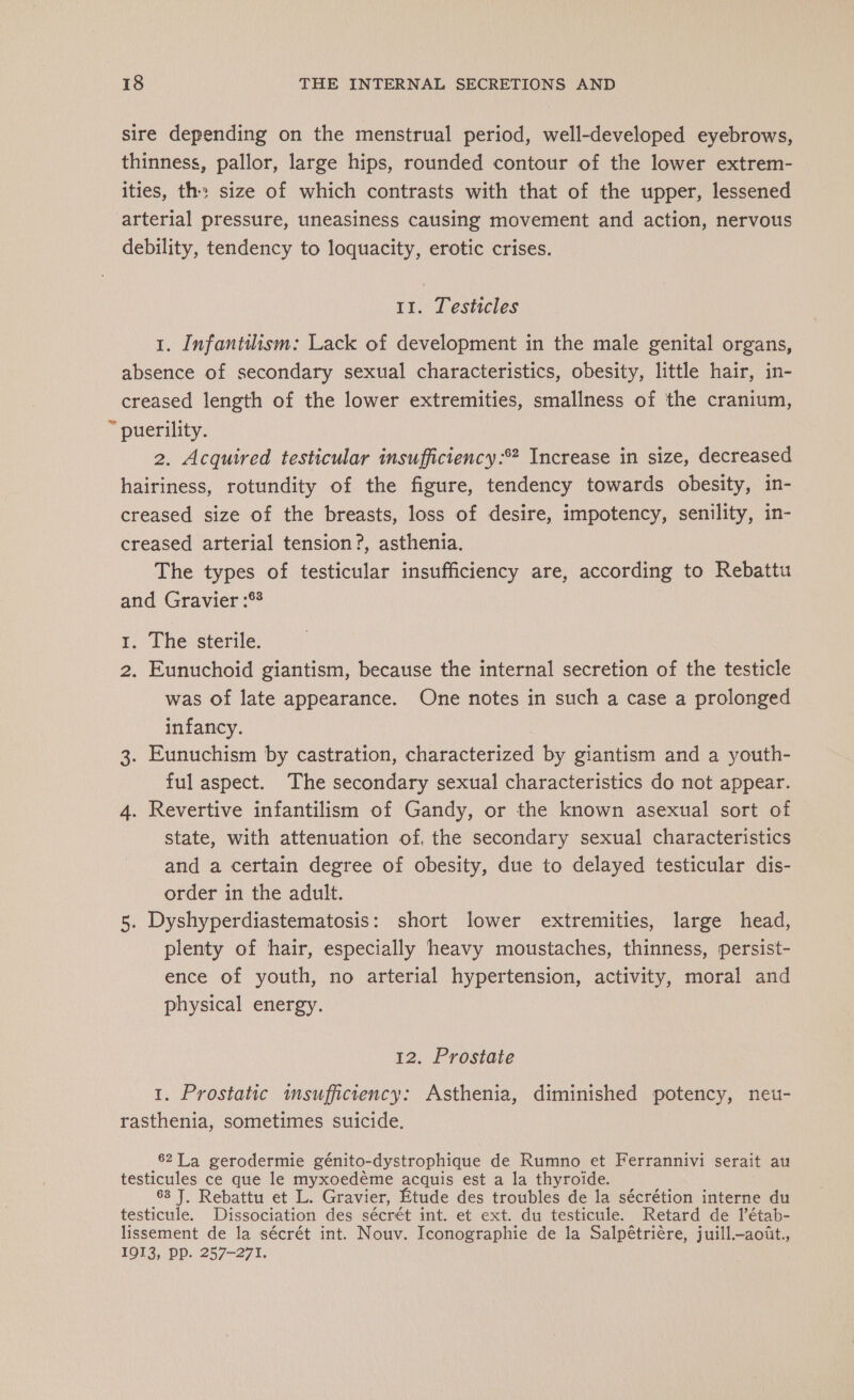 sire depending on the menstrual period, well-developed eyebrows, thinness, pallor, large hips, rounded contour of the lower extrem- ities, th: size of which contrasts with that of the upper, lessened arterial pressure, uneasiness causing movement and action, nervous debility, tendency to loquacity, erotic crises. 11. Testicles 1. Infantihsm: Lack of development in the male genital organs, absence of secondary sexual characteristics, obesity, little hair, in- creased length of the lower extremities, smallness of the cranium, ~ puerility. 2. Acquired testicular insufficiency :* Increase in size, decreased hairiness, rotundity of the figure, tendency towards obesity, in- creased size of the breasts, loss of desire, impotency, senility, in- creased arterial tension ?, asthenia. The types of testicular insufficiency are, according to Rebattu and Gravier :°? 1. The sterile. 2. Eunuchoid giantism, because the internal secretion of the testicle was of late appearance. One notes in such a case a prolonged infancy. | 3. Eunuchism by castration, characterized by giantism and a youth- ful aspect. The secondary sexual characteristics do not appear. 4. Revertive infantilism of Gandy, or the known asexual sort of state, with attenuation of, the secondary sexual characteristics and a certain degree of obesity, due to delayed testicular dis- order in the adult. 5. Dyshyperdiastematosis: short lower extremities, large head, plenty of hair, especially heavy moustaches, thinness, persist- ence of youth, no arterial hypertension, activity, moral and physical energy. 12. Prostate 1. Prostatic insufhciency: Asthenia, diminished potency, neu- rasthenia, sometimes suicide. 62 La gerodermie génito-dystrophique de Rumno et Ferrannivi serait au testicules ce que le myxoedéme acquis est a la thyroide. 68 J, Rebattu et L. Gravier, Etude des troubles de la sécrétion interne du testicule. Dissociation des sécrét int. et ext. du testicule. Retard de l’étab- lissement de la sécrét int. Nouv. Iconographie de la Salpétriére, juill.—aoit., 1913, PP. 257-271.