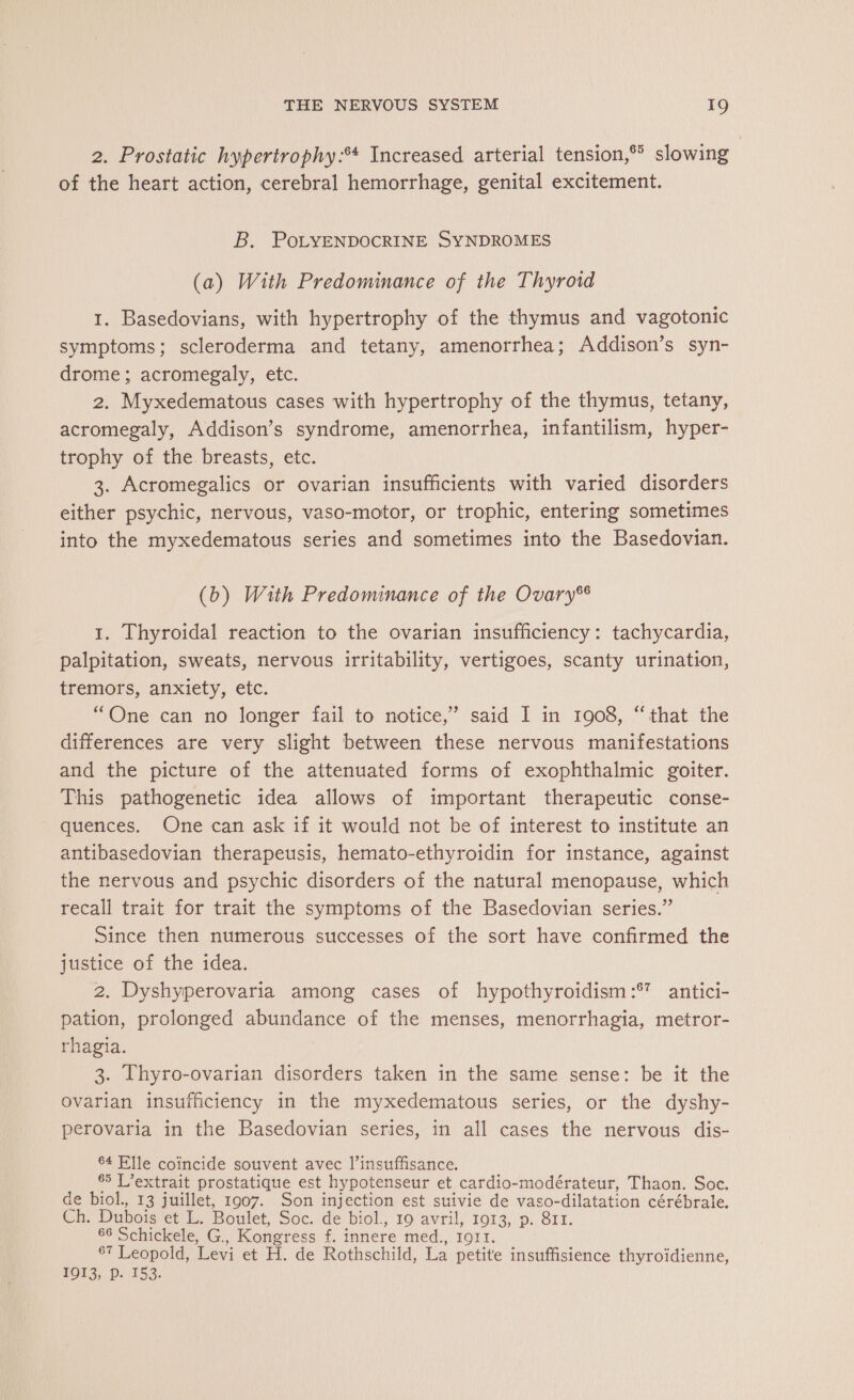 2. Prostatic hypertrophy:** Increased arterial tension, slowing of the heart action, cerebral hemorrhage, genital excitement. B. PoLYENDOCRINE SYNDROMES (a) With Predominance of the Thyroid 1. Basedovians, with hypertrophy of the thymus and vagotonic symptoms; scleroderma and tetany, amenorrhea; Addison’s syn- drome; acromegaly, etc. 2. Myxedematous cases with hypertrophy of the thymus, tetany, acromegaly, Addison’s syndrome, amenorrhea, infantilism, hyper- trophy of the breasts, etc. 3. Acromegalics or ovarian insufficients with varied disorders either psychic, nervous, vaso-motor, or trophic, entering sometimes into the myxedematous series and sometimes into the Basedovian. (b) With Predominance of the Ovary® 1. Thyroidal reaction to the ovarian insufficiency: tachycardia, palpitation, sweats, nervous irritability, vertigoes, scanty urination, tremors, anxiety, etc. “One can no longer fail to notice,’ said I in 1908, “that the differences are very slight between these nervous manifestations and the picture of the attenuated forms of exophthalmic goiter. This pathogenetic idea allows of important therapeutic conse- quences. One can ask if it would not be of interest to institute an antibasedovian therapeusis, hemato-ethyroidin for instance, against the nervous and psychic disorders of the natural menopause, which recall trait for trait the symptoms of the Basedovian series.” Since then numerous successes of the sort have confirmed the justice of the idea. 2. Dyshyperovaria among cases of hypothyroidism :® antici- pation, prolonged abundance of the menses, menorrhagia, metror- rhagia. 3. Thyro-ovarian disorders taken in the same sense: be it the ovarian insufficiency in the myxedematous series, or the dyshy- perovaria in the Basedovian series, in all cases the nervous dis- 64 Elle coincide souvent avec l’insuffisance. 65 L’extrait prostatique est hypotenseur et cardio- modérateur, Thaon. Soc. de biol., 13 juillet, 1907. Son injection est suivie de vaso- -dilatation cérébrale. Ch: Dubois et L. Boulet, Soc. de biol., 19 avril, 1913, p. 811. 66 Schickele, G., Kongress f. innere med., 1911. 67 Leopold, Levi et H. de Rothschild, La petite insuffisience thyroidienne, 1913, Pp. 153.