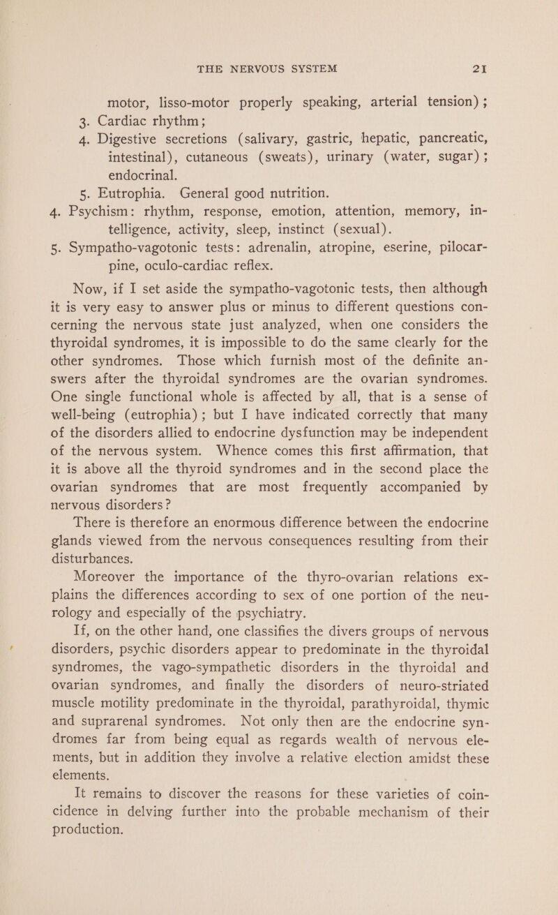 motor, lisso-motor properly speaking, arterial tension) ; 3. Cardiac rhythm; 4. Digestive secretions (salivary, gastric, hepatic, pancreatic, intestinal), cutaneous (sweats), urinary (water, sugar) ; endocrinal. 5. Eutrophia. General good nutrition. 4. Psychism: rhythm, response, emotion, attention, memory, in- telligence, activity, sleep, instinct (sexual). 5. Sympatho-vagotonic tests: adrenalin, atropine, eserine, pilocar- pine, oculo-cardiac reflex. Now, if I set aside the sympatho-vagotonic tests, then although it is very easy to answer plus or minus to different questions con- cerning the nervous state just analyzed, when one considers the thyroidal syndromes, it is impossible to do the same clearly for the other syndromes. Those which furnish most of the definite an- swers after the thyroidal syndromes are the ovarian syndromes. One single functional whole is affected by all, that is a sense of well-being (eutrophia); but I have indicated correctly that many of the disorders allied to endocrine dysfunction may be independent of the nervous system. Whence comes this first affirmation, that it is above all the thyroid syndromes and in the second place the Ovarian syndromes that are most frequently accompanied by nervous disorders ? There is therefore an enormous difference between the endocrine glands viewed from the nervous consequences resulting from their disturbances. Moreover the importance of the thyro-ovarian relations ex- plains the differences according to sex of one portion of the neu- rology and especially of the psychiatry. If, on the other hand, one classifies the divers groups of nervous disorders, psychic disorders appear to predominate in the thyroidal syndromes, the vago-sympathetic disorders in the thyroidal and Ovarian syndromes, and finally the disorders of neuro-striated muscle motility predominate in the thyroidal, parathyroidal, thymic and suprarenal syndromes. Not only then are the endocrine syn- dromes far from being equal as regards wealth of nervous ele- ments, but in addition they involve a relative election amidst these elements. It remains to discover the reasons for these varieties of coin- cidence in delving further into the probable mechanism of their production.