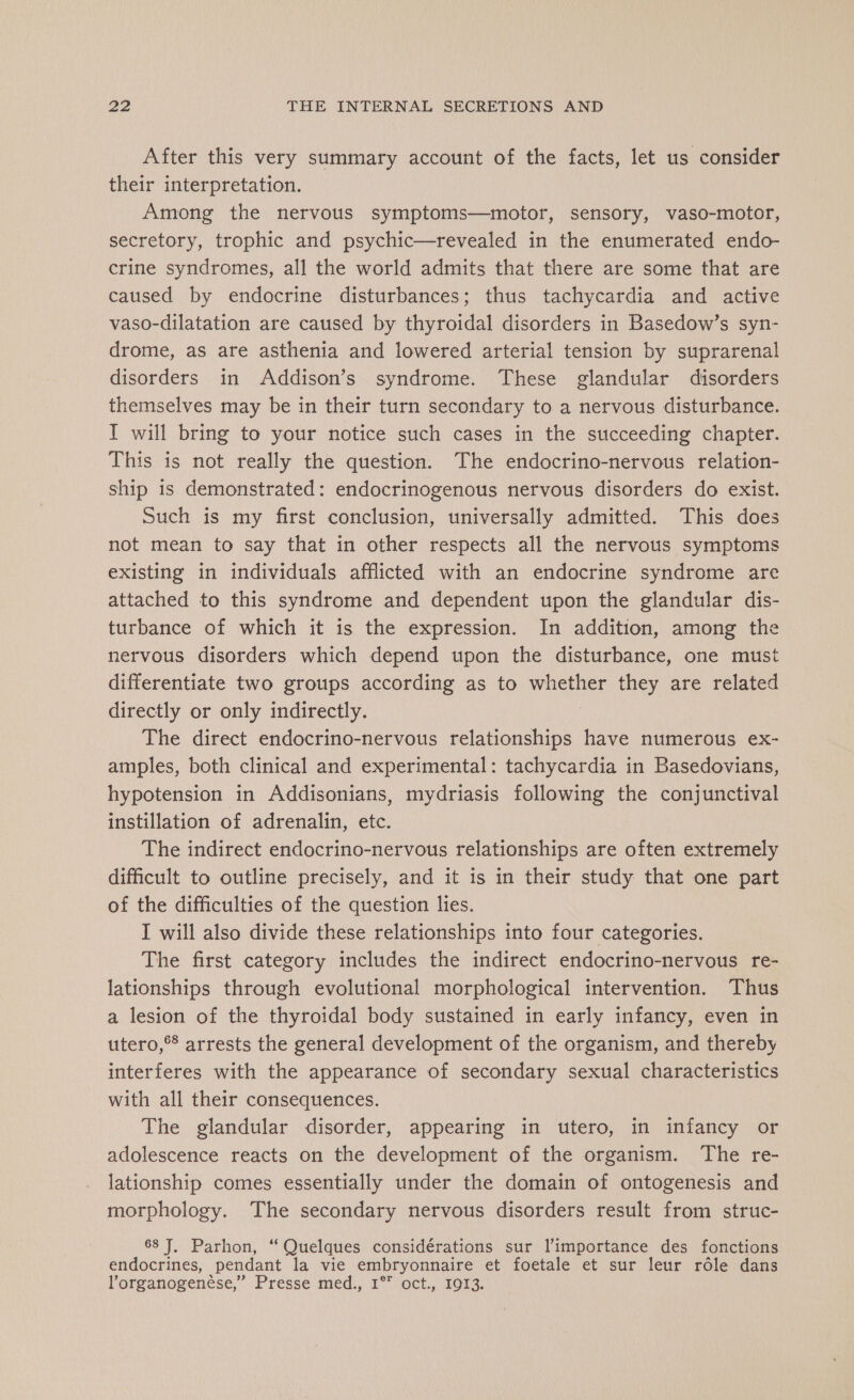 After this very summary account of the facts, let us consider their interpretation. Among the nervous symptoms—motor, sensory, vaso-motor, secretory, trophic and psychic—revealed in the enumerated endo- crine syndromes, all the world admits that there are some that are caused by endocrine disturbances; thus tachycardia and active vaso-dilatation are caused by thyroidal disorders in Basedow’s syn- drome, as are asthenia and lowered arterial tension by suprarenal disorders in Addison’s syndrome. These glandular disorders themselves may be in their turn secondary to a nervous disturbance. I will bring to your notice such cases in the succeeding chapter. This is not really the question. The endocrino-nervous relation- ship is demonstrated: endocrinogenous nervous disorders do exist. Such is my first conclusion, universally admitted. This does not mean to say that in other respects all the nervous symptoms existing in individuals afflicted with an endocrine syndrome are attached to this syndrome and dependent upon the glandular dis- turbance of which it is the expression. In addition, among the nervous disorders which depend upon the disturbance, one must differentiate two groups according as to whether they are related directly or only indirectly. The direct endocrino-nervous Sy have numerous ex- amples, both clinical and experimental: tachycardia in Basedovians, hypotension in Addisonians, mydriasis following the conjunctival instillation of adrenalin, etc. The indirect endocrino-nervous relationships are often extremely difficult to outline precisely, and it is in their study that one part of the difficulties of the question lies. I will also divide these relationships into four categories. The first category includes the indirect endocrino-nervous re- lationships through evolutional morphological intervention. Thus a lesion of the thyroidal body sustained in early infancy, even in utero, arrests the general development of the organism, and thereby interferes with the appearance of secondary sexual characteristics with all their consequences. The glandular disorder, appearing in utero, in infancy or adolescence reacts on the development of the organism. The re- lationship comes essentially under the domain of ontogenesis and morphology. The secondary nervous disorders result from struc- 68 J, Parhon, “ Quelques considérations sur l’importance des fonctions endocrines, pendant la vie embryonnaire et foetale et sur leur rôle dans lorganogenése,’ Presse med., 1° oct., 1913.