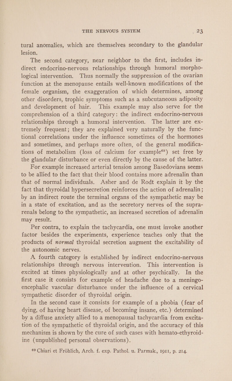 tural anomalies, which are themselves secondary to the glandular lesion. The second category, near neighbor to the first, includes in- direct endocrino-nervous relationships through humoral morpho- logical intervention. Thus normally the suppression of the ovarian function at the menopause entails well-known modifications of the female organism, the exaggeration of which determines, among other disorders, trophic symptoms such as a subcutaneous adiposity and development of hair. This example may also serve for the comprehension of a third category: the indirect endocrino-nervous relationships through a humoral intervention. The latter are ex- tremely frequent; they are explained very naturally by the func- tional correlations under the influence sometimes of the hormones and sometimes, and perhaps more often, of the general modifica- tions of metabolism (loss of calcium for example®*) set free by the glandular disturbance or even directly by the cause of the latter. For example increased arterial tension among Basedovians seems to be allied to the fact that their blood contains more adrenalin than that of normal individuals. Asher and de Rodt explain it by the fact that thyroidal hypersecretion reinforces the action of adrenalin; by an indirect route the terminal organs of the sympathetic may be in a state of excitation, and as the secretory nerves of the supra- renals belong to the sympathetic, an increased secretion of adrenalin may result. Per contra, to explain the tachycardia, one must invoke another factor besides the experiments, experience teaches only that the products of normal thyroidal secretion augment the excitability of the autonomic nerves. A fourth category is established by indirect endocrino-nervous relationships through nervous intervention. This intervention is excited at times physiologically and at other psychically. In the first case it consists for example of headache due to a meningo- encephalic vascular disturbance under the influence of a cervical sympathetic disorder of thyroidal origin. In the second case it consists for example of a phobia (fear of dying, of having heart disease, of becoming insane, etc.) determined by a diffuse anxiety allied to a menopausal tachycardia from excita- tion of the sympathetic of thyroidal origin, and the accuracy of this mechanism is shown by the cure of such cases with hemato-ethyroid- ine (unpublished personal observations). 69 Chiari et Frohlich, Arch. f. exp. Pathol. u. Parmak., 1911, p. 214.