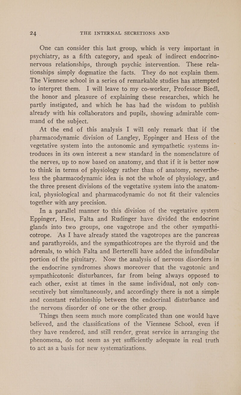 One can consider this last group, which is very important in psychiatry, as a fifth category, and speak of indirect endocrino- nervous relationships, through psychic intervention. These rela- tionships simply dogmatize the facts. They do not explain them. The Viennese school in a series of remarkable studies has attempted to interpret them. I will leave to my co-worker, Professor Biedl, the honor and pleasure of explaining these researches, which he partly instigated, and which he has had the wisdom to publish already with his collaborators and pupils, showing admirable com- mand of the subject. At the end of this analysis I will only remark that if the pharmacodynamic division of Langley, Eppinger and Hess of the vegetative system into the autonomic and sympathetic systems in- troduces in its own interest a new standard in the nomenclature of the nerves, up to now based on anatomy, and that if it is better now to think in terms of physiology rather than of anatomy, neverthe- less the pharmacodynamic idea is not the whole of physiology, and the three present divisions of the vegetative system into the anatom- ical, physiological and pharmacodynamic do not fit their valencies together with any precision. 3 In a parallel manner to this division of the vegetative system Eppinger, Hess, Falta and Rudinger have divided the endocrine glands into two groups, one vagotrope and the other sympathi- cotrope. As I have already stated the vagotropes are the pancreas and parathyroids, and the sympathicotropes are the thyroid and the adrenals, to which Falta and Berterelli have added the infundibular portion of the pituitary. Now the analysis of nervous disorders in the endocrine syndromes shows moreover that the vagotonic and sympathicotonic disturbances, far from being always opposed to each other, exist at times in the same individual, not only con- secutively but simultaneously, and accordingly there is not a simple and constant relationship between the endocrinal disturbance and the nervous disorder of one or the other group. Things then seem much more complicated than one would have believed, and the classifications of the Viennese School, even if they have rendered, and still render, great service in arranging the phenomena, do not seem as yet sufficiently adequate in real truth to act as a basis for new systematizations.