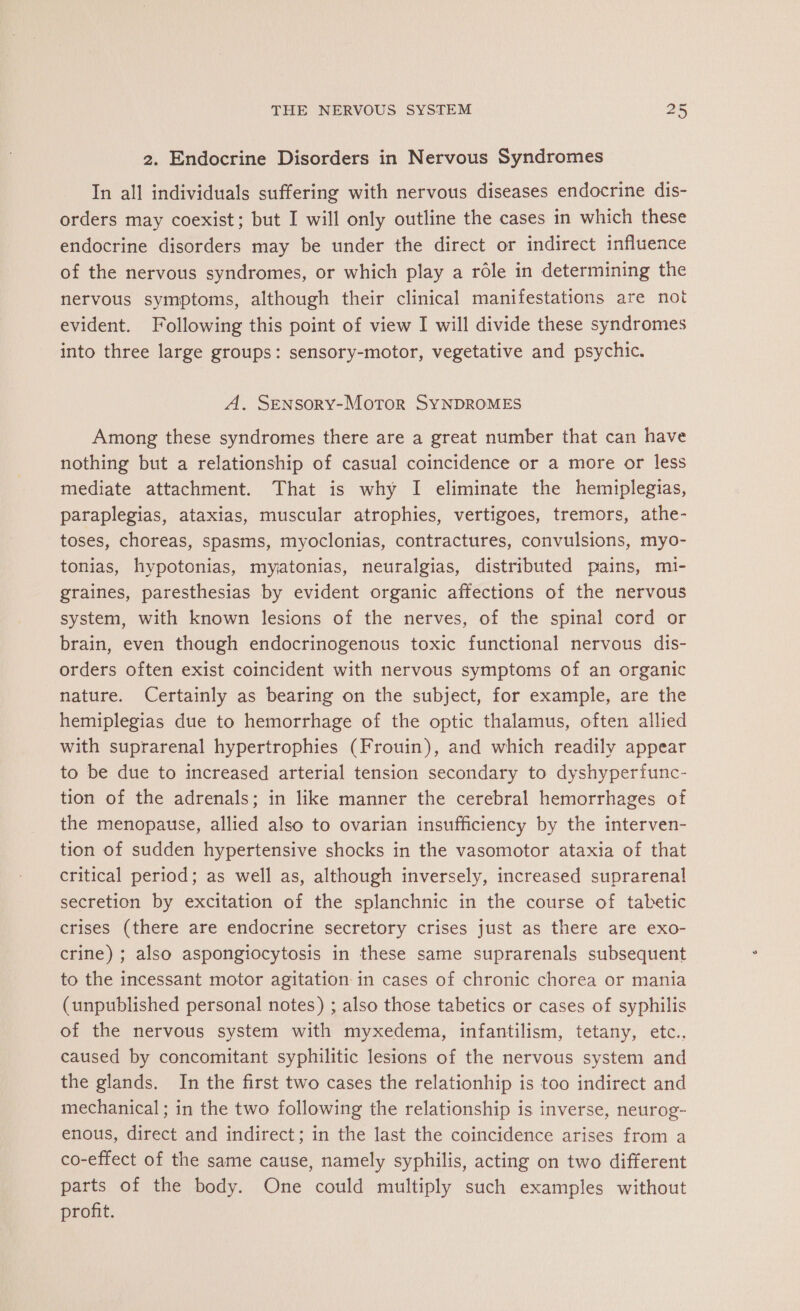 2. Endocrine Disorders in Nervous Syndromes In all individuals suffering with nervous diseases endocrine dis- orders may coexist; but I will only outline the cases in which these endocrine disorders may be under the direct or indirect influence of the nervous syndromes, or which play a rôle in determining the nervous symptoms, although their clinical manifestations are not evident. Following this point of view I will divide these syndromes into three large groups: sensory-motor, vegetative and psychic. A. SENSORY-MoTOR SYNDROMES Among these syndromes there are a great number that can have nothing but a relationship of casual coincidence or a more or less mediate attachment. That is why I eliminate the hemiplegias, paraplegias, ataxias, muscular atrophies, vertigoes, tremors, athe- toses, choreas, spasms, myoclonias, contractures, convulsions, myo- tonias, hypotonias, myatonias, neuralgias, distributed pains, mi- graines, paresthesias by evident organic affections of the nervous system, with known lesions of the nerves, of the spinal cord or brain, even though endocrinogenous toxic functional nervous dis- orders often exist coincident with nervous symptoms of an organic nature. Certainly as bearing on the subject, for example, are the hemiplegias due to hemorrhage of the optic thalamus, often allied with suprarenal hypertrophies (Frouin), and which readily appear to be due to increased arterial tension secondary to dyshyperfunc- tion of the adrenals; in like manner the cerebral hemorrhages of the menopause, allied also to ovarian insufficiency by the interven- tion of sudden hypertensive shocks in the vasomotor ataxia of that critical period; as well as, although inversely, increased suprarenal secretion by excitation of the splanchnic in the course of tabetic crises (there are endocrine secretory crises just as there are exo- crine) ; also aspongiocytosis in these same suprarenals subsequent to the incessant motor agitation in cases of chronic chorea or mania (unpublished personal notes) ; also those tabetics or cases of syphilis of the nervous system with myxedema, infantilism, tetany, etc., caused by concomitant syphilitic lesions of the nervous system and the glands. In the first two cases the relationhip is too indirect and mechanical; in the two following the relationship is inverse, neurog- enous, direct and indirect; in the last the coincidence arises from a co-effect of the same cause, namely syphilis, acting on two different parts of the body. One could multiply such examples without profit.