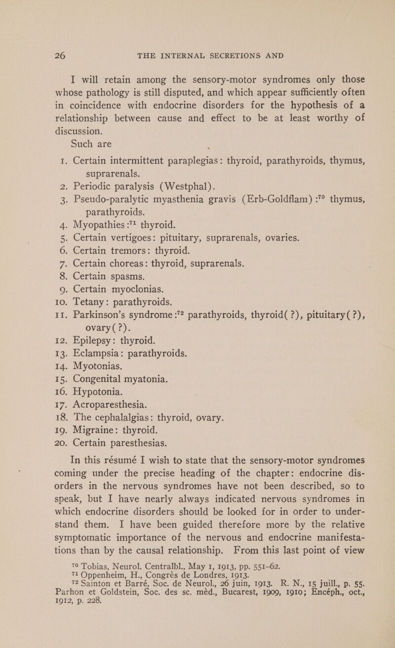 I will retain among the sensory-motor syndromes only those whose pathology is still disputed, and which appear sufficiently often in coincidence with endocrine disorders for the hypothesis of a relationship between cause and effect to be at least worthy of discussion. Such are 1. Certain intermittent paraplegias: thyroid, parathyroids, thymus, suprarenals. . Periodic paralysis (Westphal). . Pseudo-paralytic myasthenia gravis (Erb-Goldflam) :° thymus, parathyroids. . Myopathies :1 thyroid. . Certain vertigoes: pituitary, suprarenals, ovaries. . Certain tremors: thyroid. . Certain choreas: thyroid, suprarenals. . Certain spasms. . Certain myoclonias. . Tetany: parathyroids. . Parkinson’s syndrome :? parathyroids, thyroid( ?), pituitary( ?), ovary(?). . Epilepsy: thyroid. . Eclampsia: parathyroids. . Myotonias. . Congenital myatonia. . Hypotonia. . Acroparesthesia. . The cephalalgias: thyroid, ovary. . Migraine: thyroid. . Certain paresthesias. wo WN om me OO ON Am sf a D ei ewe Se SS ei Ed bi oe SENSE (oc pe One CET CSN In this résumé I wish to state that the sensory-motor syndromes coming under the precise heading of the chapter: endocrine dis- orders in the nervous syndromes have not been described, so to speak, but I have nearly always indicated nervous syndromes in which endocrine disorders should be looked for in order to under- stand them. I have been guided therefore more by the relative symptomatic importance of the nervous and endocrine manifesta- tions than by the causal relationship. From this last point of view 70 Tobias, Neurol. Centralbl., May I, 1913, pp. 551-62. 71 Oppenheim, H., Congrès de Londres, 1913. 72 Sainton et Barré, Soc. de Neurol. 26 Jui TOES UX. N, 15 juill., p. 55. Parhon et Goldstein, Soc. des sc. méd., Bucarest, 1909, 1910; Encéph., oct. LOZ, D, 228.