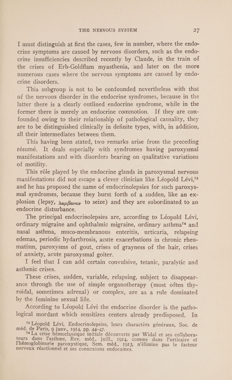 I must distinguish at first the cases, few in number, where the endo- crine symptoms are caused by nervous disorders, such as the endo- crine insufficiencies described recently by Claude, in the train of the crises of Erb-Goldflam myasthenia, and later on the more numerous cases where the nervous symptoms are caused by endo- crine disorders. This subgroup is not to be confounded nevertheless with that of the nervous disorder in the endocrine syndromes, because in the latter there is a clearly outlined endocrine syndrome, while in the former there is merely an endocrine commotion. If they are con- founded owing to their relationship of pathological causality, they are to be distinguished clinically in definite types, with, in addition, all their intermediates between them. This having been stated, two remarks arise from the preceding résumé. It deals especially with syndromes having paroxysmal manifestations and with disorders bearing on qualitative variations of motility. This role played by the endocrine glands in paroxysmal nervous manifestations did not escape a clever clinician like Léopold Lévi,”? and he has proposed the name of endocrinolepsies for such paroxys- mal syndromes, because they burst forth of a sudden, like an ex- plosion (lepsy, AauBavay to seize) and they are subordinated to an endocrine disturbance. The principal endocrinolepsies are, according to Léopold Lévi, ordinary migraine and ophthalmic migraine, ordinary asthma™* and nasal asthma, muco-membranous enteritis, urticaria, relapsing edemas, periodic hydarthrosis, acute exacerbations in chronic rheu- matism, paroxysms of gout, crises of grayness of the hair, crises of anxiety, acute paroxysmal goiter. I feel that I can add certain convulsive, tetanic, paralytic and asthenic crises. These crises, sudden, variable, relapsing, subject to disappear- ance through the use of simple organotherapy (most often thy- roidal, sometimes adrenal) or complex, are as a rule dominated by the feminine sexual life. According to Léopold Lévi the endocrine disorder is the patho- logical mordant which sensitizes centers already predisposed. In 73 Léopold Lévi, Endocrinolepsies, leurs charactérs généraux, Soc. de méd. de Paris, 9 janv., 1014, pp. 44-47. 74 La crise hémoclassique initiale découverte par Widal et ses collabora- teurs dans l'asthme, Rev. méd., juill, 1914 comme dans l'urticaire et l’hémoglobinurie paroxystique, Sem. méd., 1913, n’élimine pas le facteur nerveux réactionnel et ses connexions endocaines.