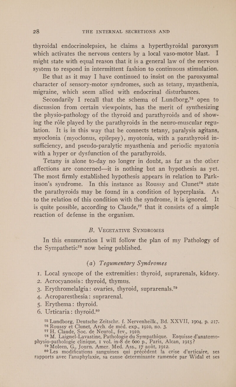 thyroidal endocrinolepsies, he claims a hyperthyroidal paroxysm which activates the nervous centers by a local vaso-motor blast. I might state with equal reason that it is a general law of the nervous system to respond in intermittent fashion to continuous stimulation. Be that as it may I have continued to insist on the paroxysmal character of sensory-motor syndromes, such as tetany, myasthenia, migraine, which seem allied with endocrinal disturbances. secondarily I recall that the schema of Lundborg,™ open to discussion from certain viewpoints, has the merit of synthesizing the physio-pathology of the thyroid and parathyroids and of show- ing the role played by the parathyroids in the neuro-muscular regu- lation. It is in this way that he connects tetany, paralysis agitans, myoclonia (myoclonus, epilepsy), myotonia, with a parathyroid in- sufficiency, and pseudo-paralytic myasthenia and periodic myatonia with a hyper or dysfunction of the parathyroids. Tetany is alone to-day no longer in doubt, as far as the other affections are concerned—it is nothing but an hypothesis as yet. The most firmly established hypothesis appears in relation to Park- inson’s syndrome. In this instance as Roussy and Clunet*® state the parathyroids may be found in a condition of hyperplasia. As to the relation of this condition with the syndrome, it is ignored. It is quite possible, according to Claude,” that it consists of a simple reaction of defense in the organism. B. VEGETATIVE SYNDROMES In this enumeration I will follow the plan of my Pathology of the Sympathetic’® now being published. (a) Tegumentary Syndromes . Local syncope of the extremities: thyroid, suprarenals, kidney. . Acrocyanosis: thyroid, thymus. . Erythromelalgia: ovaries, thyroid, suprarenals.” . Acroparesthesia: suprarenal. . Erythema: thyroid. . Urticaria: thyroid.®° 75 Lundborg, Deutsche Zeitschr. f. Nervenheilk., Bd. XX VII, 1904, p. 217. 76 Roussy et Clunet, Arch. de méd. exp., 1910, no. 3. 77 H. Claude, Soc. de Neurol., fev., 1910. 78 M. Laignel- Lavastine, Pathologie du Sympathique. Esquisse @anatomo- physio- pathologie clinique, I vol. in-8 de 600 p., Paris, Alcan, 1915? 79 Moleen, G., Journ. Amer. Med. Ass., 17 août, IQI2. s0 Les modifications sanguines qui précèdent la crise d’urticaire, ses rapports avec l’anaphylaxie, sa cause determinante ramenée par Widal et ses @ny ne EN eS Sy