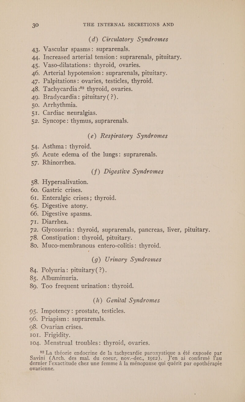 (d) Circulatory Syndromes 43. Vascular spasms: suprarenals. 44. Increased arterial tension: suprarenals, pituitary. 45. Vaso-dilatations: thyroid, ovaries. 46. Arterial hypotension: suprarenals, pituitary. 47. Palpitations: ovaries, testicles, thyroid. 48. Tachycardia :# thyroid, ovaries. 49. Bradycardia: pituitary(?). 50. Arrhythmia. 51. Cardiac neuralgias. 52. Syncope: thymus, suprarenals. (e) Respiratory Syndromes 54. Asthma: thyroid. 56. Acute edema of the lungs: suprarenals. 57. Rhinorrhea. (f) Digestive Syndromes 58. Hypersalivation. 60. Gastric crises. 61. Enteralgic crises; thyroid. 65. Digestive atony. 66. Digestive spasms. 7. Wiarrhea. 72. Glycosuria: thyroid, suprarenals, pancreas, liver, pituitary. 78. Constipation: thyroid, pituitary. 80. Muco-membranous entero-colitis: thyroid. 2 (g) Urinary Syndromes 84. Polyuria: pituitary(?). 85. Albuminuria. 89. Too frequent urination: thyroid. (h) Gemtal Syndromes 95. Impotency: prostate, testicles. 96. Priapism: suprarenals. 08. Ovarian crises. 101. Frigidity. 104. Menstrual troubles: thyroid, ovaries. 82 La théorie endocrine de la tachycardie paroxystique a été exposée par Savini (Arch. des mal. du coeur, nov.—dec., IOI2). J'en ai confirmé lau dernier l’exactitude chez une femme à la ménopause qui quérit par opothérapie ovarienne.