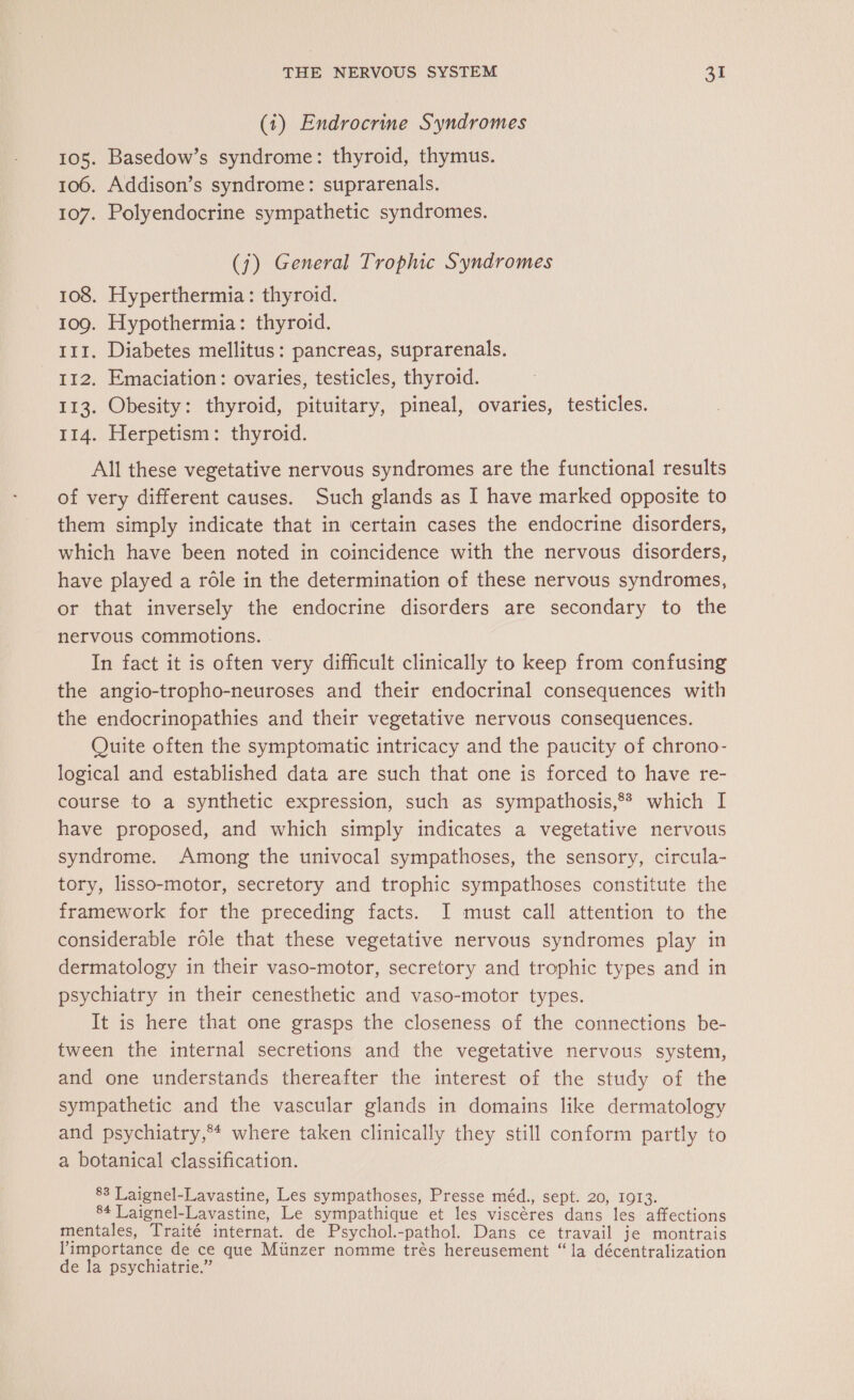 (1) Endrocrine Syndromes 105. Basedow’s syndrome: thyroid, thymus. 106. Addison’s syndrome: suprarenals. 107. Polyendocrine sympathetic syndromes. (j) General Trophic Syndromes 108. Hyperthermia: thyroid. 109. Hypothermia: thyroid. 111. Diabetes mellitus: pancreas, suprarenals. 112. Emaciation: ovaries, testicles, thyroid. 113. Obesity: thyroid, pituitary, pineal, ovaries, testicles. 114. Herpetism: thyroid. All these vegetative nervous syndromes are the functional results of very different causes. Such glands as I have marked opposite to them simply indicate that in certain cases the endocrine disorders, which have been noted in coincidence with the nervous disorders, have played a role in the determination of these nervous syndromes, or that inversely the endocrine disorders are secondary to the nervous commotions. In fact it is often very difficult clinically to keep from confusing the angio-tropho-neuroses and their endocrinal consequences with the endocrinopathies and their vegetative nervous consequences. Quite often the symptomatic intricacy and the paucity of chrono- logical and established data are such that one is forced to have re- course to a synthetic expression, such as sympathosis,f which I have proposed, and which simply indicates a vegetative nervous syndrome. Among the univocal sympathoses, the sensory, circula- tory, lisso-motor, secretory and trophic sympathoses constitute the framework for the preceding facts. I must call attention to the considerable role that these vegetative nervous syndromes play in dermatology in their vaso-motor, secretory and trophic types and in psychiatry in their cenesthetic and vaso-motor types. It is here that one grasps the closeness of the connections be- tween the internal secretions and the vegetative nervous system, and one understands thereafter the interest of the study of the sympathetic and the vascular glands in domains like dermatology and psychiatry,** where taken clinically they still conform partly to a botanical classification. 88 Laignel-Lavastine, Les sympathoses, Presse méd., sept. 20, 1913. 84 Laignel-Lavastine, Le sympathique et les viscéres dans les affections mentales, Traité internat. de Psychol.-pathol. Dans ce travail je montrais Pimportance de ce que Münzer nomme très hereusement “la décentralization de la psychiatrie.”