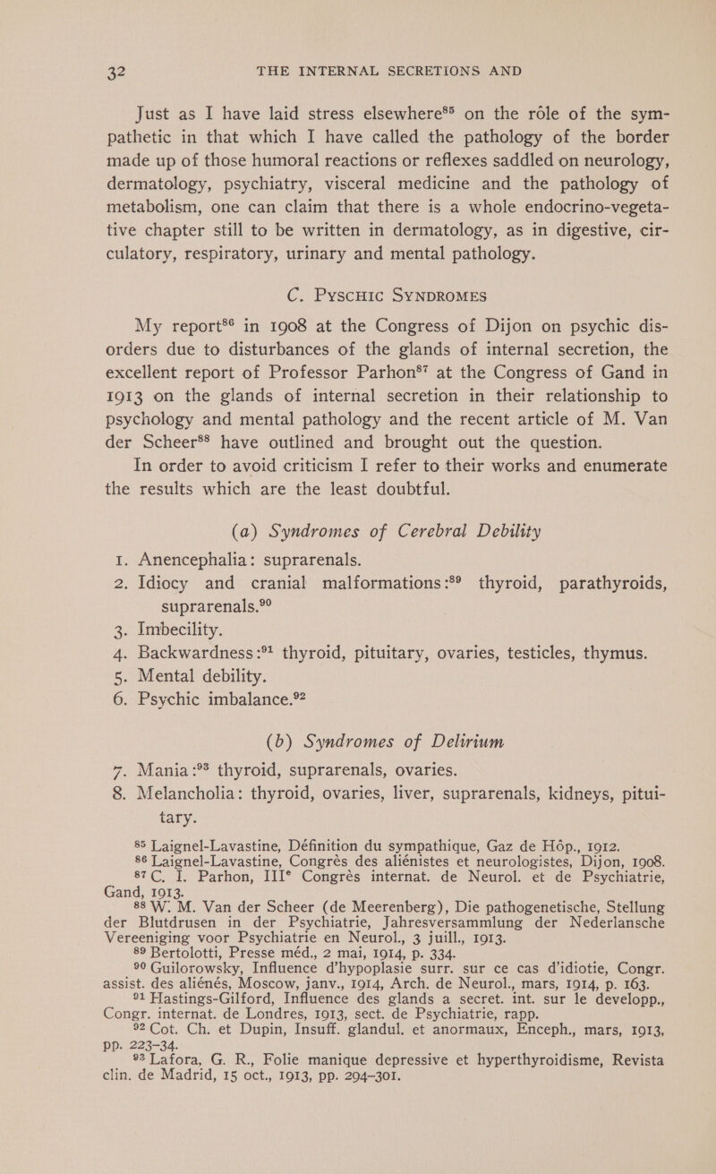 Just as I have laid stress elsewhere* on the role of the sym- pathetic in that which I have called the pathology of the border made up of those humoral reactions or reflexes saddled on neurology, dermatology, psychiatry, visceral medicine and the pathology of metabolism, one can claim that there is a whole endocrino-vegeta- tive chapter still to be written in dermatology, as in digestive, cir- culatory, respiratory, urinary and mental pathology. C. PyscHic SYNDROMES My report®* in 1908 at the Congress of Dijon on psychic dis- orders due to disturbances of the glands of internal secretion, the excellent report of Professor Parhon®’ at the Congress of Gand in 1913 on the glands of internal secretion in their relationship to psychology and mental pathology and the recent article of M. Van der Scheer*® have outlined and brought out the question. In order to avoid criticism I refer to their works and enumerate the results which are the least doubtful. (a) Syndromes of Cerebral Debility . Anencephalia: suprarenals. . Idiocy and cranial malformations: thyroid, parathyroids, suprarenals.°° . Imbecility. . Backwardness:* thyroid, pituitary, ovaries, testicles, thymus. . Mental debility. . Psychic imbalance. D = OO Ur À & (b) Syndromes of Delirium . Mania :** thyroid, suprarenals, ovaries. . Melancholia: thyroid, ovaries, liver, suprarenals, kidneys, pitui- tary. CONT 85 Laignel-Lavastine, Définition du sympathique, Gaz de Hôp., i912. 86 Laignel- Lavastine, Congrés des aliénistes et neurologistes, Dion, 1908. 87C, I. Parhon, IIIe Congrès internat. de Neurol. et de Psychiatrie, Gand, 1913. 88 W. M. Van der Scheer (de Meerenberg), Die pathogenetische, Stellung der Blutdrusen in der Psychiatrie, Jahresversammlung der Nederlansche Vereeniging voor Psychiatrie en Neurol., 3 juill., 1913. 89 Bertolotti, Presse méd., 2 mai, 1914, p. 334. 90 Guilorowsky, Influence d’hypoplasie surr. sur ce cas d’idiotie, Congr. assist. des aliénés, Moscow, janv., 1914, Arch. de Neurol., mars, 1914, p. 163. ®1 Hastings-Gilford, Influence des glands a secret. int. sur le developp., Congr. internat. de Londres, 1913, sect. de Psychiatrie, rapp. 92 Cot. Ch. et Dupin, Insuff. glandul. et anormaux, Enceph., mars, 1913, PP. 223-34. 93 Lafora, G. R., Folie manique depressive et hyperthyroidisme, Revista clin. de Madrid, 15 oct., 1913, PP. 204-301.