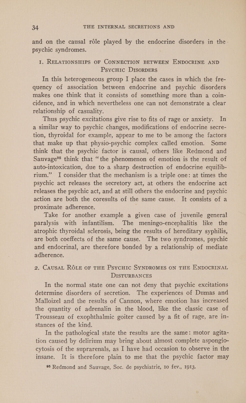 and on the causal role played by the endocrine disorders in the. psychic syndromes. I. RELATIONSHIPS OF CONNECTION BETWEEN ENDOCRINE AND PsycHic DISORDERS In this heterogeneous group I place the cases in which the fre- quency of association between endocrine and psychic disorders makes one think that it consists of something more than a coin- cidence, and in which nevertheless one can not demonstrate a clear relationship of casuality. Thus psychic excitations give rise to fits of rage or anxiety. In a similar way to psychic changes, modifications of endocrine secre- tion, thyroidal for example, appear to me to be among the factors that make up that physio-psychic complex called emotion. Some think that the psychic factor is causal, others like Redmond and Sauvage® think that “the phenomenon of emotion is the result of auto-intoxication, due to a sharp destruction of endocrine equilib- rium.” JI consider that the mechanism is a triple one: at times the psychic act releases the secretory act, at others the endocrine act releases the psychic act, and at still others the endocrine and psychic action are both the coresults of the same cause. It consists of a proximate adherence. | Take for another example a given case of juvenile general paralysis with infantilism. The meningo-encephalitis like the atrophic thyroidal sclerosis, being the results of hereditary syphilis, are both coeffects of the same cause. The two syndromes, psychic and endocrinal, are therefore bonded by a relationship of mediate adherence. 2. CAUSAL ROLE OF THE PsycHIC SYNDROMES ON THE ENDOCRINAL DISTURBANCES In the normal state one can not deny that psychic excitations determine disorders of secretion. The experiences of Dumas and Malloizel and the results of Cannon, where emotion has increased the quantity of adrenalin in the blood, like the classic case of Trousseau of exophthalmic goiter caused by a fit of rage, are in- stances of the kind. In the pathological state the results are the same: motor agita- tion caused by delirium may bring about almost complete aspongio- cytosis of the suprarenals, as I have had occasion to observe in the insane. It is therefore plain to me that the psychic factor may 95 Redmond and Sauvage, Soc. de psychiatrie, 10 fev., 1913.