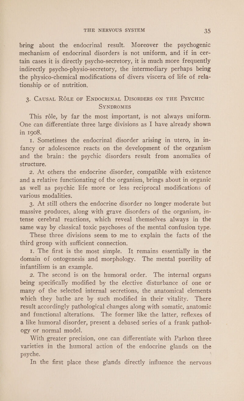 bring about the endocrinal result. Moreover the psychogenic mechanism of endocrinal disorders is not uniform, and if in cer- tain cases it is directly psycho-secretory, it is much more frequently indirectly psycho-physio-secretory, the intermediary perhaps being the physico-chemical modifications of divers viscera of life of rela- tionship or of nutrition. 3. CAUSAL ROLE OF ENDOCRINAL DISORDERS ON THE PSYCHIC SYNDROMES This rôle, by far the most important, is not always uniform. One can differentiate three large divisions as I have already shown in 1908. I. Sometimes the endocrinal disorder arising in utero, in in- fancy or adolescence reacts on the development of the organism and the brain: the psychic disorders result from anomalies of structure. 2. At others the endocrine disorder, compatible with existence and a relative functionating of the organism, brings about in organic as well as psychic life more or less reciprocal modifications of various modalities. 3. At still others the endocrine disorder no longer moderate but massive produces, along with grave disorders of the organism, in- tense cerebral reactions, which reveal themselves always in the same way by classical toxic psychoses of the mental confusion type. These three divisions seem to me to explain the facts of the third group with sufficient connection. 1. The first is the most simple. It remains essentially in the domain of ontogenesis and morphology. The mental puerility of infantilism is an example. 2. The second is on the humoral order. The internal organs being specifically modified by the elective disturbance of one or many of the selected internal secretions, the anatomical elements which they bathe are by such modified in their vitality. There result accordingly pathological changes along with somatic, anatomic and functional alterations. The former like the latter, reflexes of a like humoral disorder, present a debased series of a frank pathol- ogy or normal model. With greater precision, one can differentiate with Parhon three varieties in the humoral action of the endocrine glands on the psyche. In the first place these glands directly influence the nervous