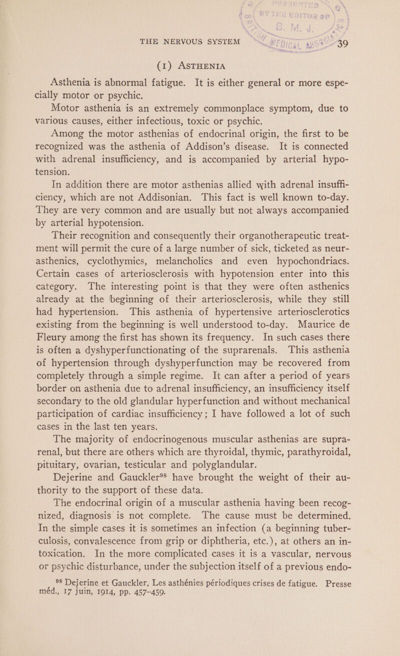 THE NERVOUS SYSTEM SZ, W£Diiit 1300-40 (1) ASTHENIA Asthenia is abnormal fatigue. It is either general or more espe- cially motor or psychic. Motor asthenia is an extremely commonplace symptom, due to various causes, either infectious, toxic or psychic. Among the motor asthenias of endocrinal origin, the first to be recognized was the asthenia of Addison’s disease. It is connected with adrenal insufficiency, and is accompanied by arterial hypo- tension. In addition there are motor asthenias allied with adrenal insuffi- ciency, which are not Addisonian. This fact is well known to-day. They are very common and are usually but not always accompanied by arterial hypotension. Their recognition and consequently their organotherapeutic treat- ment will permit the cure of a large number of sick, ticketed as neur- asthenics, cyclothymics, melancholics and even hypochondriacs. Certain cases of arteriosclerosis with hypotension enter into this category. The interesting point is that they were often asthenics already at the beginning of their arteriosclerosis, while they still had hypertension. This asthenia of hypertensive arteriosclerotics existing from the beginning is well understood to-day. Maurice de Fleury among the first has shown its frequency. In such cases there is often a dyshyperfunctionating of the suprarenals. This asthenia of hypertension through dyshyperfunction may be recovered from completely through a simple regime. It can after a period of years border on asthenia due to adrenal insufficiency, an insufficiency itself secondary to the old glandular hyperfunction and without mechanical participation of cardiac insufficiency ; I have followed a lot of such cases in the last ten years. The majority of endocrinogenous muscular asthenias are supra- renal, but there are others which are thyroidal, thymic, parathyroidal, pituitary, ovarian, testicular and polyglandular. Dejerine and Gauckler®* have brought the weight of their au- thority to the support of these data. The endocrinal origin of a muscular asthenia having been recog- nized, diagnosis is not complete. The cause must be determined. In the simple cases it is sometimes an infection (a beginning tuber- culosis, convalescence from grip or diphtheria, etc.), at others an in- toxication. In the more complicated cases it is a vascular, nervous or psychic disturbance, under the subjection itself of a previous endo- _ °8 Dejerine et Gauckler, Les asthénies périodiques crises de fatigue. Presse méd., 17 juin, 1914, pp. 457-450.