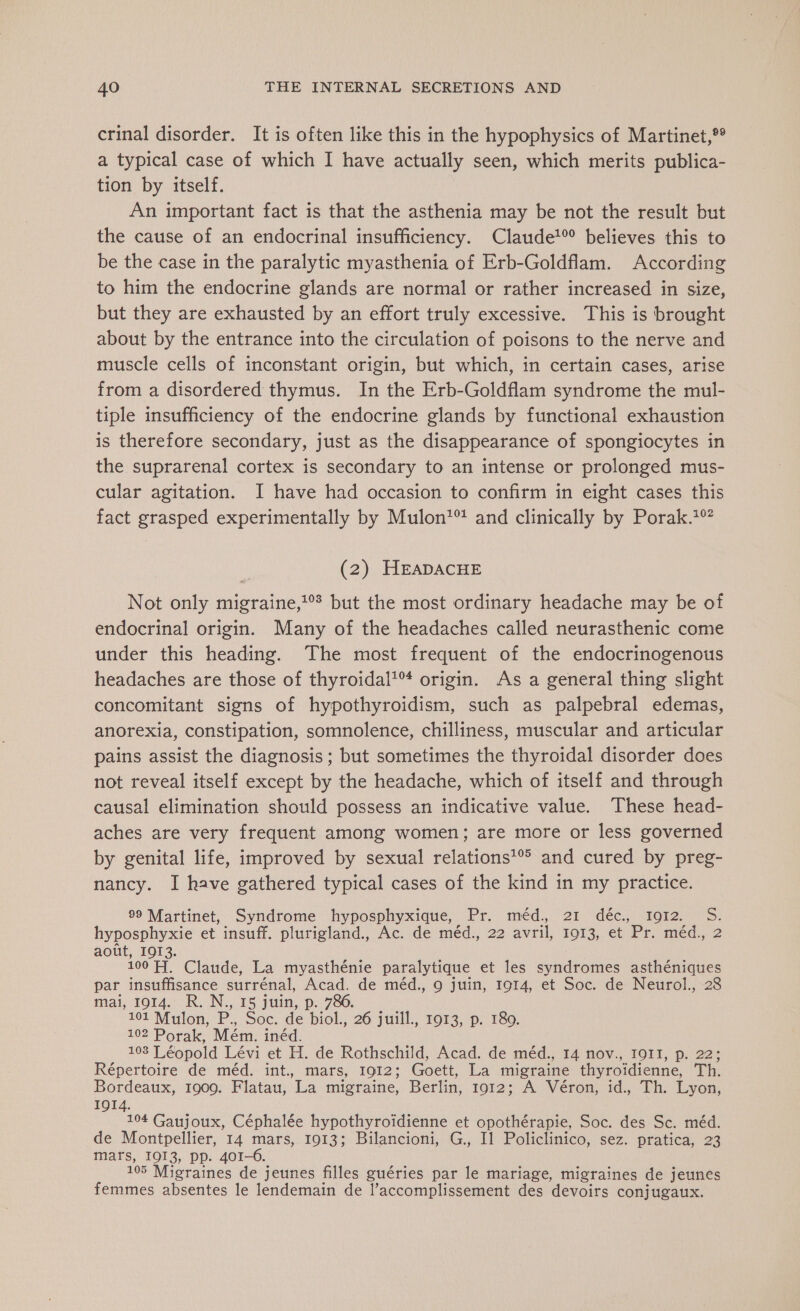 crinal disorder. It is often like this in the hypophysics of Martinet,?° a typical case of which I have actually seen, which merits publica- tion by itself. An important fact is that the asthenia may be not the result but the cause of an endocrinal insufficiency. Claude!® believes this to be the case in the paralytic myasthenia of Erb-Goldflam. According to him the endocrine glands are normal or rather increased in size, but they are exhausted by an effort truly excessive. This is brought about by the entrance into the circulation of poisons to the nerve and muscle cells of inconstant origin, but which, in certain cases, arise from a disordered thymus. In the Erb-Goldflam syndrome the mul- tiple insufficiency of the endocrine glands by functional exhaustion is therefore secondary, just as the disappearance of spongiocytes in the suprarenal cortex is secondary to an intense or prolonged mus- cular agitation. I have had occasion to confirm in eight cases this fact grasped experimentally by Mulon*™ and clinically by Porak.*° (2) HEADACHE Not only migraine,?°* but the most ordinary headache may be of endocrinal origin. Many of the headaches called neurasthenic come under this heading. The most frequent of the endocrinogenous headaches are those of thyroidal’™ origin. As a general thing slight concomitant signs of hypothyroidism, such as palpebral edemas, anorexia, constipation, somnolence, chilliness, muscular and articular pains assist the diagnosis ; but sometimes the thyroidal disorder does not reveal itself except by the headache, which of itself and through causal elimination should possess an indicative value. These head- aches are very frequent among women; are more or less governed by genital life, improved by sexual relations'® and cured by preg- nancy. I have gathered typical cases of the kind in my practice. 99 Martinet, Syndrome hyposphyxique, Pr. méd. 21 déc, 1912 S. hyposphyxie et insuff. plurigland., Ac. de méd., 22 avril, 1913, et Pr. méd., 2 août, 1913. 100 Fi. Claude, La myasthénie paralytique et les syndromes asthéniques par insuffisance surrénal, Acad. de méd., 9 juin, 1914, et Soc. de Neurol., 28 mai, 1914. R.N., 15 juin, p. 786. 101 Mulon, P. Soc. de biol., 26 juill., 1913, p. 180. 102 Porak, Mém. inéd. 103 Léopold Lévi et H. de Rothschild, Acad. de méd., 14 nov., IOII, p. 22; Répertoire de méd. int, mars, 1912; Goett, La migraine thyroidienne, Th. Bordeaux, 1909. Flatau, La migraine, Berlin, 1912; A Véron, id., Th. Lyon, 104 Gaujoux, Céphalée hypothyroidienne et opothérapie, Soc. des Sc. méd. de Montpellier, 14 mars, 1913; Bilancioni, G., Il Policlinico, sez. pratica, 23 mars, I913, pp. 401-6. 105 Migraines de jeunes filles guéries par le mariage, migraines de jeunes femmes absentes le lendemain de l’accomplissement des devoirs conjugaux.