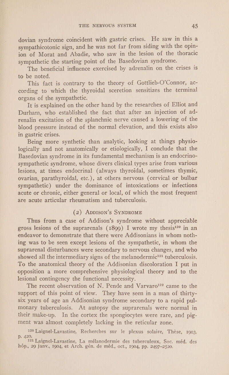 dovian syndrome coincident with gastric crises. He saw in this a sympathicotonic sign, and he was not far from siding with the opin- ion of Morat and Abadie, who saw in the lesion of the thoracic sympathetic the starting point of the Basedovian syndrome. The beneficial influence exercised by adrenalin on the crises is to be noted. This fact is contrary to the theory of Gottlieb-O’Connor, ac- cording to which the thyroidal sceretion sensitizes the terminal organs of the sympathetic. It is explained on the other hand by the researches of Elliot and Durham, who established the fact that after an injection of ad- renalin excitation of the splanchnic nerve caused a lowering of the blood pressure instead of the normal elevation, and this exists also in gastric crises. Being more synthetic than analytic, looking at things physio- logically and not anatomically or etiologically, I conclude that the Basedovian syndrome in its fundamental mechanism is an endocrino- sympathetic syndrome, whose divers clinical types arise from various lesions, at times endocrinal (always thyroidal, sometimes thymic, ovarian, parathyroidal, etc.), at others nervous (cervical or bulbar sympathetic) under the dominance of intoxications or infections acute or chronic, either general or local, of which the most frequent are acute articular rheumatism and tuberculosis. (2) AppIson’s SYNDROME Thus from a case of Addison’s syndrome without appreciable gross lesions of the suprarenals (1899) I wrote my thesis!? in an endeavor to demonstrate that there were Addisonians in whom noth- ing was to be seen except lesions of the sympathetic, in whom the suprarenal disturbances were secondary to nervous changes, and who showed all the intermediary signs of the melanodermic’™? tuberculosis. To the anatomical theory of the Addisonian discoloration I put in opposition a more comprehensive physiological theory and to the lesional contingency the functional necessity. The recent observation of N. Pende and Varvaro!?? came to the support of this point of view. They have seen in a man of thirty- six years of age an Addisonian syndrome secondary to a rapid pul- monary tuberculosis. At autopsy the suprarenals were normal in their make-up. In the cortex the spongiocytes were rare, and pig- ment was almost completely lacking in the reticular zone. 120 | aignel-Lavastine, Recherches sur le plexus solaire, Thèse, 1903, p40n 0 _ 121 Laignel-Lavastine, La mélanodermie des tuberculeux, Soc. méd. des hop., 29 janv., 1904, et Arch. gén. de méd., oct., 1904, pp. 2497-2520.