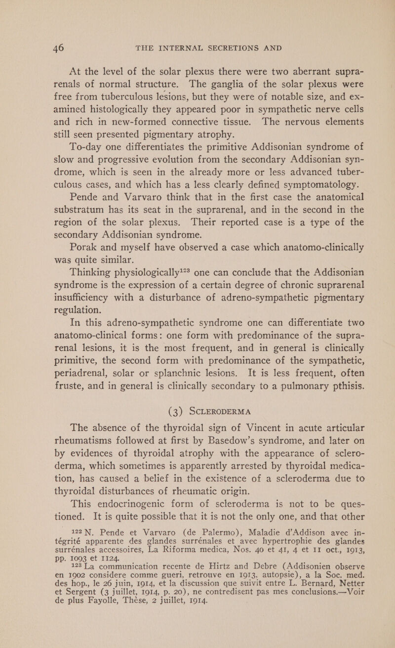 At the level of the solar plexus there were two aberrant supra- renals of normal structure. The ganglia of the solar plexus were free from tuberculous lesions, but they were of notable size, and ex- amined histologically they appeared poor in sympathetic nerve cells and rich in new-formed connective tissue. The nervous elements still seen presented pigmentary atrophy. To-day one differentiates the primitive Addisonian syndrome of slow and progressive evolution from the secondary Addisonian syn- drome, which is seen in the already more or less advanced tuber- culous cases, and which has a less clearly defined symptomatology. Pende and Varvaro think that in the first case the anatomical substratum has its seat in the suprarenal, and in the second in the region of the solar plexus. Their reported case is a type of the secondary Addisonian syndrome. Porak and myself have observed a case which anatomo-clinically was quite similar. Thinking physiologically?*? one can conclude that the Addisonian syndrome is the expression of a certain degree of chronic suprarenal insufficiency with a disturbance of adreno-sympathetic pigmentary regulation. In this adreno-sympathetic syndrome one can differentiate two anatomo-clinical forms: one form with predominance of the supra- renal lesions, it is the most frequent, and in general is clinically primitive, the second form with predominance of the sympathetic, periadrenal, solar or splanchnic lesions. It is less frequent, often fruste, and in general is clinically secondary to a pulmonary pthisis. (3) SCLERODERMA The absence of the thyroidal sign of Vincent in acute articular rheumatisms followed at first by Basedow’s syndrome, and later on by evidences of thyroidal atrophy with the appearance of sclero- derma, which sometimes is apparently arrested by thyroidal medica- tion, has caused a belief in the existence of a scleroderma due to thyroidal disturbances of rheumatic origin. This endocrinogenic form of scleroderma is not to be ques- tioned. It is quite possible that it is not the only one, and that other - 122N, Pende et Varvaro (de Palermo), Maladie d’Addison avec in- tégrité apparente des glandes surrénales et avec hypertrophie des glandes surrénales accessoires, La Riforma medica, Nos. 40 et 41, 4 et II oct., 1913, PP. 1003 et II24. 123 La communication recente de Hirtz and Debre (Addisonien observe en 1902 considere comme gueri, retrouve en 1913, autopsie), a la Soc. med. des hop., le 26 juin, 1914, et la discussion que suivit entre L. Bernard, Netter et Sergent (3 juillet, 1914, p. 20), ne contredisent pas mes conclusions.—Voir de plus Fayolle, Thèse, 2 juillet, 1914.