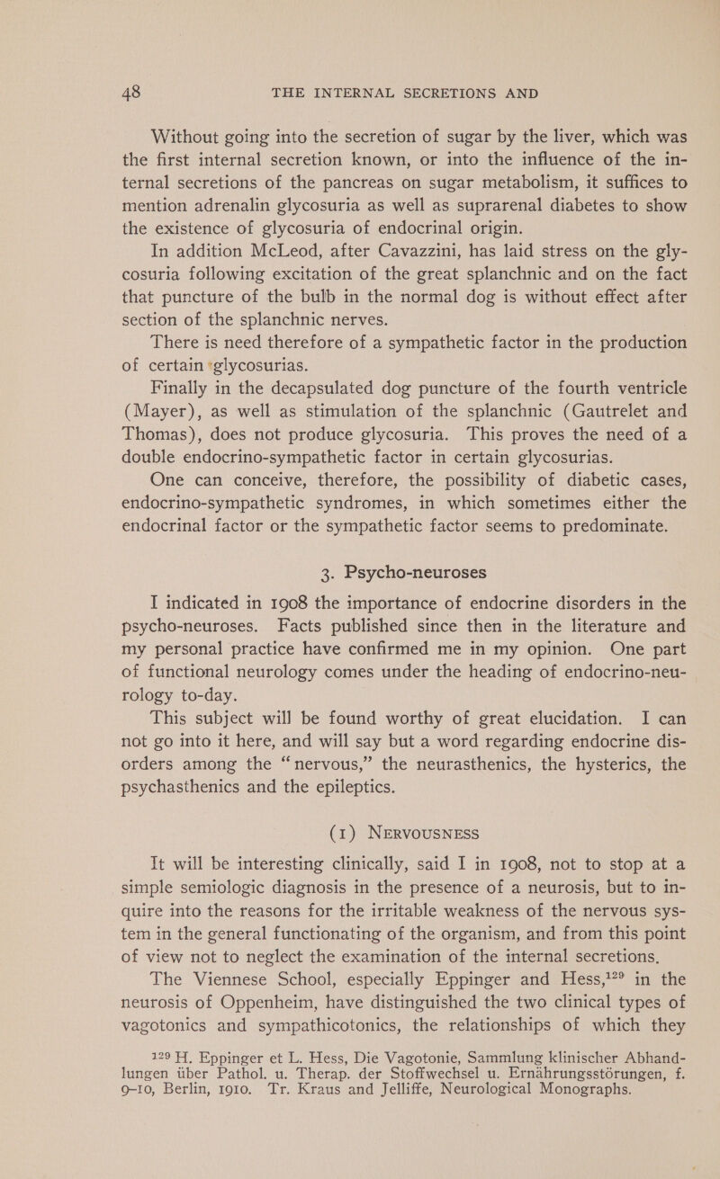 Without going into the secretion of sugar by the liver, which was the first internal secretion known, or into the influence of the in- ternal secretions of the pancreas on sugar metabolism, it suffices to mention adrenalin glycosuria as well as suprarenal diabetes to show the existence of glycosuria of endocrinal origin. In addition McLeod, after Cavazzini, has laid stress on the gly- cosuria following excitation of the great splanchnic and on the fact that puncture of the bulb in the normal dog is without effect after section of the splanchnic nerves. There is need therefore of a sympathetic factor in the production of certain ‘glycosurias. Finally in the decapsulated dog puncture of the fourth ventricle (Mayer), as well as stimulation of the splanchnic (Gautrelet and Thomas), does not produce glycosuria. This proves the need of a double endocrino-sympathetic factor in certain glycosurias. One can conceive, therefore, the possibility of diabetic cases, endocrino-sympathetic syndromes, in which sometimes either the endocrinal factor or the sympathetic factor seems to predominate. 3. Psycho-neuroses I indicated in 1908 the importance of endocrine disorders in the psycho-neuroses. Facts published since then in the literature and my personal practice have confirmed me in my opinion. One part of functional neurology comes under the heading of endocrino-neu- rology to-day. This subject will be found worthy of great elucidation. I can not go into it here, and will say but a word regarding endocrine dis- orders among the “nervous,” the neurasthenics, the hysterics, the psychasthenics and the epileptics. (1) NERVOUSNESS It will be interesting clinically, said I in 1908, not to stop at a simple semiologic diagnosis in the presence of a neurosis, but to in- quire into the reasons for the irritable weakness of the nervous sys- tem in the general functionating of the organism, and from this point of view not to neglect the examination of the internal secretions. The Viennese School, especially Eppinger and Hess,?° in the neurosis of Oppenheim, have distinguished the two clinical types of vagotonics and sympathicotonics, the relationships of which they 129 H, Eppinger et L. Hess, Die Vagotonie, Sammlung klinischer Abhand- lungen über Pathol. u. Therap. der Stoffwechsel u. Ernahrungsstorungen, f. 9-10, Berlin, 1910. Tr. Kraus and Jelliffe, Neurological Monographs.