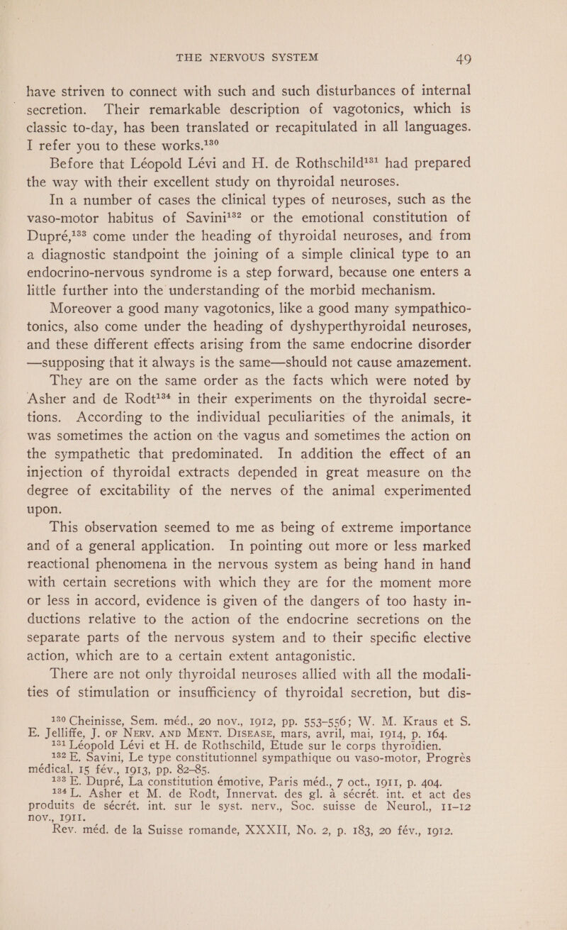 have striven to connect with such and such disturbances of internal secretion. Their remarkable description of vagotonics, which is classic to-day, has been translated or recapitulated in all languages. I refer you to these works.15° Before that Léopold Lévi and H. de Rothschild*** had prepared the way with their excellent study on thyroidal neuroses. In a number of cases the clinical types of neuroses, such as the vaso-motor habitus of Savinit®? or the emotional constitution of Dupré,'## come under the heading of thyroidal neuroses, and from a diagnostic standpoint the joining of a simple clinical type to an endocrino-nervous syndrome is a step forward, because one enters a little further into the understanding of the morbid mechanism. Moreover a good many vagotonics, like a good many sympathico- tonics, also come under the heading of dyshyperthyroidal neuroses, and these different effects arising from the same endocrine disorder —supposing that it always is the same—should not cause amazement. They are on the same order as the facts which were noted by Asher and de Rodt?** in their experiments on the thyroidal secre- tions. According to the individual peculiarities of the animals, it was sometimes the action on the vagus and sometimes the action on the sympathetic that predominated. In addition the effect of an injection of thyroidal extracts depended in great measure on the degree of excitability of the nerves of the animal experimented upon. This observation seemed to me as being of extreme importance and of a general application. In pointing out more or less marked reactional phenomena in the nervous system as being hand in hand with certain secretions with which they are for the moment more or less in accord, evidence is given of the dangers of too hasty in- ductions relative to the action of the endocrine secretions on the separate parts of the nervous system and to their specific elective action, which are to a certain extent antagonistic. There are not only thyroidal neuroses allied with all the modali- ties of stimulation or insufficiency of thyroidal secretion, but dis- 180 Cheinisse, Sem. méd., 20 nov., 1912, pp. 553-556; W. M. Kraus et S. E. Jelliffe, J. or Nerv. AND MENT. DISEASE, mars, avril, mai, 1914, p. 164. 131 Léopold Lévi et H. de Rothschild, Etude sur le corps thyroidien. 132 EF, Savini, Le type constitutionnel sympathique ou vaso-motor, Progrès médical, 15 fév., 1913, pp. 82-85. 133 E. Dupré, La constitution émotive, Paris méd., 7 oct., IOII, p. 404. 184 L. Asher et M. de Rodt, Innervat. des gl. à sécrét. int. et act des produits de sécrét. int. sur le syst. nerv., Soc. suisse de Neurol., 11-12 nov., IQII. Rev. méd. de la Suisse romande, XXXII, No. 2, p. 183, 20 fév., 1912.
