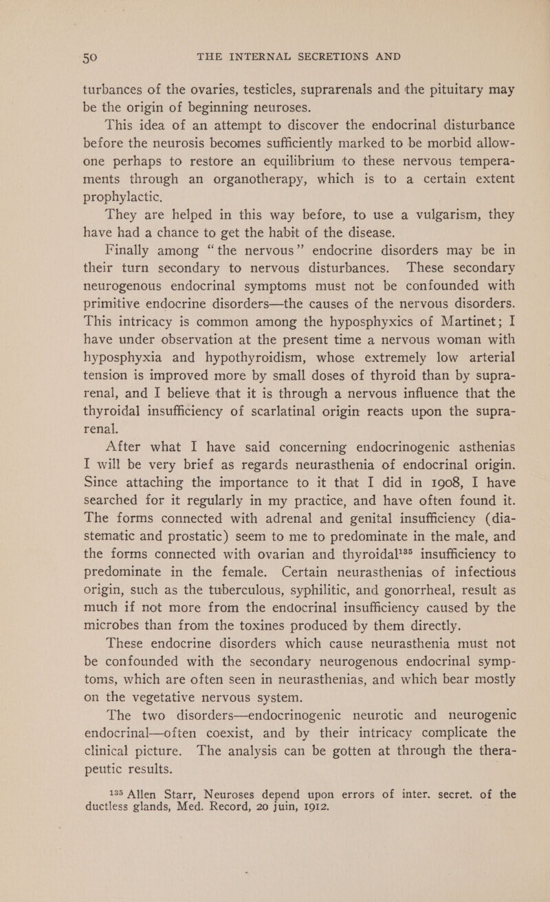 turbances of the ovaries, testicles, suprarenals and the pituitary may be the origin of beginning neuroses. This idea of an attempt to discover the endocrinal disturbance before the neurosis becomes sufficiently marked to be morbid allow- one perhaps to restore an equilibrium to these nervous tempera- ments through an organotherapy, which is to a certain extent prophylactic. They are helped in this way before, to use a vulgarism, they have had a chance to get the habit of the disease. Finally among “the nervous” endocrine disorders may be in their turn secondary to nervous disturbances. These secondary neurogenous endocrinal symptoms must not be confounded with primitive endocrine disorders—the causes of the nervous disorders. This intricacy is common among the hyposphyxics of Martinet; I have under observation at the present time a nervous woman with hyposphyxia and hypothyroidism, whose extremely low arterial tension is improved more by small doses of thyroid than by supra- renal, and I believe that it is through a nervous influence that the thyroidal insufficiency of scarlatinal origin reacts upon the supra- renal. After what I have said concerning endocrinogenic asthenias I will be very brief as regards neurasthenia of endocrinal origin. Since attaching the importance to it that I did in 1908, I have searched for it regularly in my practice, and have often found it. The forms connected with adrenal and genital insufficiency (dia- stematic and prostatic) seem to me to predominate in the male, and the forms connected with ovarian and thyroidal**® insufficiency to predominate in the female. Certain neurasthenias of infectious origin, such as the tuberculous, syphilitic, and gonorrheal, result as much if not more from the endocrinal insufficiency caused by the microbes than from the toxines produced by them directly. These endocrine disorders which cause neurasthenia must not be confounded with the secondary neurogenous endocrinal symp- toms, which are often seen in neurasthenias, and which bear mostly on the vegetative nervous system. The two disorders—endocrinogenic neurotic and neurogenic endocrinal—often coexist, and by their intricacy complicate the clinical picture. The analysis can be gotten at through the thera- peutic results. | 135 Allen Starr, Neuroses depend upon errors of inter. secret. of the ductless glands, Med. Record, 20 juin, 1912.