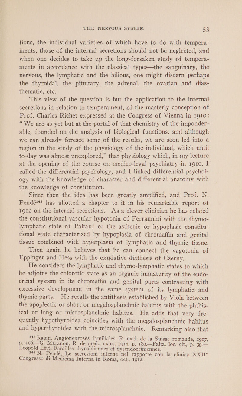 tions, the individual varieties of which have to do with tempera- ments, those of the internal secretions should not be neglected, and when one decides to take up the long-forsaken study of tempera- ments in accordance with the classical types—the sanguinary, the nervous, the lymphatic and the bilious, one might discern perhaps the thyroidal, the pituitary, the adrenal, the ovarian and dias- thematic, etc. This view of the question is but the application to the internal secretions in relation to temperament, of the masterly conception of Prof. Charles Richet expressed at the Congress of Vienna in 1910: “We are as yet but at the portal of that chemistry of the imponder- able, founded on the analysis of biological functions, and although we can already foresee some of the results, we are soon led into a region in the study of the physiology of the individual, which until to-day was almost unexplored,” that physiology which, in my lecture at the opening of the course on medico-legal psychiatry in 1910, I called the differential psychology, and I linked differential psychol- ogy with the knowledge of character and differential anatomy with the knowledge of constitution. Since then the idea has been greatly amplified, and Prof. N. Pendé*** has allotted a chapter to it in his remarkable report of 1912 on the internal secretions. As a clever clinician he has related the constitutional vascular hypotonia of Ferrannini with the thymo- lymphatic state of Paltauf or the asthenic or hypoplasic constitu- tional state characterized by hypoplasia of chromaffin and genital tissue combined with hyperplasia of lymphatic and thymic tissue. Then again he believes that he can connect the vagotonia of Eppinger and Hess with the exudative diathesis of Czerny. He considers the lymphatic and thymo-lymphatic states to which he adjoins the chlorotic state as an organic immaturity of the endo- crinal system in its chromaffin and genital parts contrasting with excessive development in the same system of its lymphatic and thymic parts. He recalls the antithesis established by Viola between the apoplectic or short or megalosplanchnic habitus with the phthis- ical or long or microsplanchnic habitus. He adds that very fre- quently hypothyroidea coincides with the megalosplanchnic habitus and hyperthyroidea with the microsplanchnic. Remarking also that 142 Rapin, Angioneuroses familiales, R. med. de la Suisse romande, 1907, p. 196.—G. Maranon, R. de med., mars, 1014, p. 180.—Falta, loc. Cit., D. 39.— Léopold Lévi, Familles thyroïdiennes et dysendocriniennes. 143 N. Pendé, Le secrezioni interne nei rapporte con la clinica XXII* Congresso di Medicina Interna in Roma, oct., 1912.