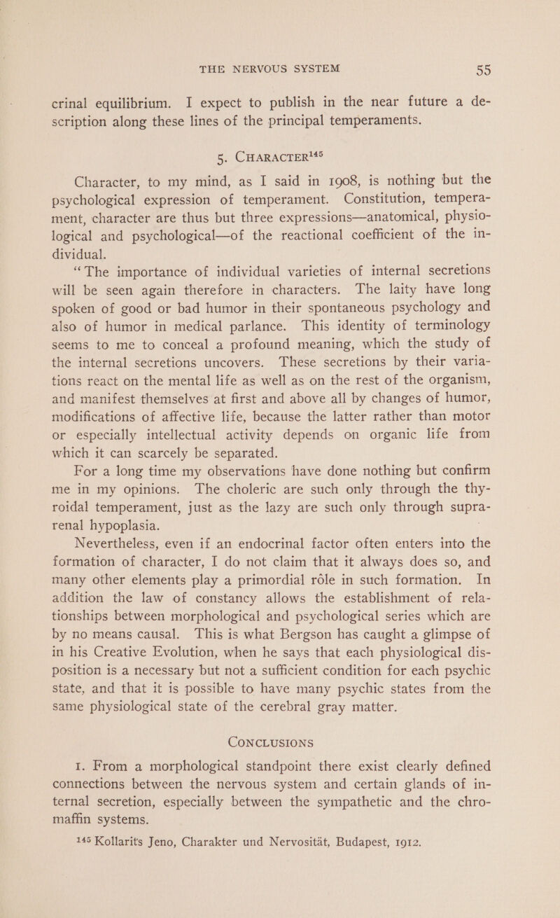 crinal equilibrium. I expect to publish in the near future a de- scription along these lines of the principal temperaments. 5. CHARACTER Character, to my mind, as I said in 1908, is nothing but the psychological expression of temperament. Constitution, tempera- ment, character are thus but three expressions—anatomical, physio- logical and psychological—of the reactional coefficient of the in- dividual. “The importance of individual varieties of internal secretions will be seen again therefore in characters. The laity have long spoken of good or bad humor in their spontaneous psychology and also of humor in medical parlance. This identity of terminology seems to me to conceal a profound meaning, which the study of the internal secretions uncovers. These secretions by their varia- tions react on the mental life as well as on the rest of the organism, and manifest themselves at first and above all by changes of humor, modifications of affective life, because the latter rather than motor or especially intellectual activity depends on organic life from which it can scarcely be separated. For a long time my observations have done nothing but confirm me in my opinions. The choleric are such only through the thy- roidal temperament, just as the lazy are such only through supra- renal hypoplasia. | Nevertheless, even if an endocrinal factor often enters into the formation of character, I do not claim that it always does so, and many other elements play a primordial rôle in such formation. In addition the law of constancy allows the establishment of rela- tionships between morphological and psychological series which are by no means causal. This is what Bergson has caught a glimpse of in his Creative Evolution, when he says that each physiological dis- position is a necessary but not a sufficient condition for each psychic state, and that it is possible to have many psychic states from the same physiological state of the cerebral gray matter. CONCLUSIONS I. From a morphological standpoint there exist clearly defined connections between the nervous system and certain glands of in- ternal secretion, especially between the sympathetic and the chro- maffin systems. 145 Kollarits Jeno, Charakter und Nervositat, Budapest, 1912.