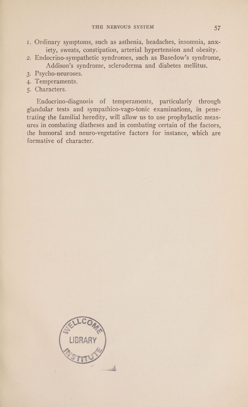 1. Ordinary symptoms, such as asthenia, headaches, insomnia, anx- iety, sweats, constipation, arterial hypertension and obesity. 2. Endocrino-sympathetic syndromes, such as Basedow’s syndrome, Addison’s syndrome, scleroderma and diabetes mellitus. . Psycho-neuroses. . Temperaments. . Characters. tii +. © Endocrino-diagnosis of temperaments, particularly through glandular tests and sympathico-vago-tonic examinations, in pene- trating the familial heredity, will allow us to use prophylactic meas- ures in combating diatheses and in combating certain of the factors, the humoral and neuro-vegetative factors for instance, which are formative of character. ALCO f&lt; A f Né ce | LIBRARY