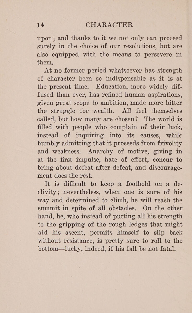 upon; and thanks to it we not only can proceed surely in the choice of our resolutions, but are also equipped with the means to persevere in them. At no former period whatsoever has strength of character been sco indispensable as it is at the present time. Education, more widely dif- fused than ever, has refined human aspirations, given great scope to ambition, made more bitter the struggle for wealth. All feel themselves called, but how many are chosen? The world is filled with people who complain of their luck, instead of inquiring into its causes, while humbly admitting that it proceeds from frivolity and weakness. Anarchy of motive, giving in at the first impulse, hate of effort, concur to bring about defeat after defeat, and discourage- ment does the rest. It is difficult to keep a foothold on a de- clivity; nevertheless, when one is sure of his way and determined to climb, he will reach the summit in spite of all obstacles. On the other hand, he, who instead of putting all his strength to the gripping of the rough ledges that might aid his ascent, permits himself to slip back without resistance, is pretty sure to roll to the bottom—lucky, indeed, if his fall be not fatal.