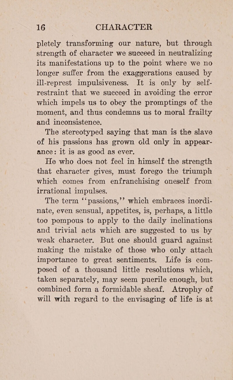 pletely transforming our nature, but through strength of character we succeed in neutralizing its manifestations up to the point where we no longer suffer from the exaggerations caused by ill-represt impulsiveness. It is only by self- restraint that we succeed in avoiding the error which impels us to obey the promptings of the moment, and thus condemns us to moral frailty and inconsistence. The stereotyped saying that man is the slave of his passions has grown old only in appear- ance: it is as good as ever. He who does not feel in himself the strength that character gives, must forego the triumph which comes from enfranchising oneself from irrational impulses. The term ‘‘passions,’’ which embraces inordi- nate, even sensual, appetites, is, perhaps, a little too pompous to apply to the daily inclinations and trivial acts which are suggested to us by weak character. But one should guard against making the mistake of those who only attach importance to great sentiments. Life is com- posed of a thousand little resolutions which, taken separately, may seem puerile enough, but combined form a formidable sheaf. Atrophy of will with regard to the envisaging of life is at