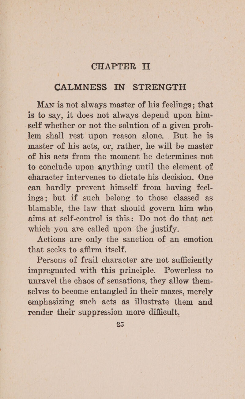 CHAPTER II ’ CALMNESS IN STRENGTH _ MAN is not always master of his feelings; that is to say, it does not always depend upon him- self whether or not the solution of a given prob- lem shall rest upon reason alone. But he is master of his acts, or, rather, he will be master of his acts from the moment he determines not to conclude upon anything until the element of character intervenes to dictate his decision. One can hardly prevent himself from having feel- ings; but if such belong to those classed as blamable, the law that should govern him who aims at self-control is this: Do not do that act which you are called upon the justify. Actions are only the sanction of an emotion that seeks to affirm itself. Persons of frail character are not sufficiently impregnated with this principle. Powerless to unravel the chaos of sensations, they allow them- selves to become entangled in their mazes, merely emphasizing such acts as illustrate them and render their suppression more difficult.