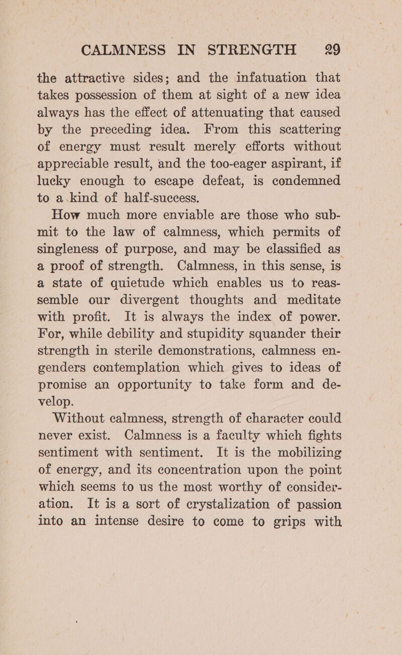 the attractive sides; and the infatuation that takes possession of them at sight of a new idea always has the effect of attenuating that caused by the preceding idea. From this scattering of energy must result merely efforts without appreciable result, and the too-eager aspirant, if lucky enough to escape defeat, is condemned to a.kind of half-success. How much more enviable are those who sub- mit to the law of calmness, which permits of singleness of purpose, and may be classified as a proof of strength. Calmness, in this sense, is a state of quietude which enables us to reas- semble our divergent thoughts and meditate with profit. It is always the index of power. For, while debility and stupidity squander their strength in sterile demonstrations, calmness en- genders contemplation which gives to ideas of promise an opportunity to take form and de- velop. Without calmness, strength of character could never exist. Calmness is a faculty which fights sentiment with sentiment. It is the mobilizing of energy, and its concentration upon the point which seems to us the most worthy of consider- ation. It is a sort of crystalization of passion into an intense desire to come to grips with