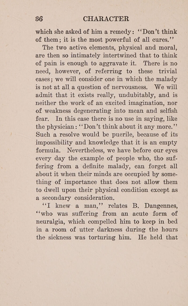 which she asked of him a remedy: ‘‘Don’t think of them; it is the most powerful of all cures.’’ The two active elements, physical and moral, are then so intimately intertwined that to think of pain is enough to aggravate it. There is no need, however, of referring to these trivial cases; we will consider one in which the malady is not at all a question of nervousness. We will admit that it exists really, undubitably, and is neither the work of an excited imagination, nor of weakness degenerating into mean and selfish fear. In this case there is no use in saying, like the physician : ‘‘ Don’t think about it any more.’’ Such a resolve would be puerile, because of its impossibility and knowledge that it is an empty formula. Nevertheless, we have before our eyes every day the example of people who, tho suf- fering from a definite malady, can forget all about it when their minds are occupied by some- thing of importance that does not allow them to dwell upon their physical condition except as a secondary consideration. ‘‘l knew a man,’’ relates B. Dangennes, ‘‘who was suffering from an acute form of neuralgia, which compelled him to keep in bed in a room of utter darkness during the hours the sickness was torturing him. He held that