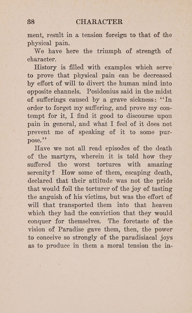 ment, result in a tension foreign to that of the physical pain. We have here the triumph of strength of character. History is filled with examples which serve to prove that physical pain can be decreased by effort of will to divert the human mind into opposite channels. Posidonius said in the midst of sufferings caused by a grave sickness: ‘‘In order to forget my suffering, and prove my con- tempt for it, I find it good to discourse upon pain in general, and what I feel of it does not prevent me of speaking of it to some pur- pose.’’ Have we not all read episodes of the death of the martyrs, wherein it is told how they suffered the worst tortures with amazing serenity? How some of them, escaping death, declared that their attitude was not the pride that would foil the torturer of the joy of tasting the anguish of his victims, but was the effort of will that transported them into that heaven which they had the conviction that they would conquer for themselves. The foretaste of the vision of Paradise gave them, then, the power to conceive so strongly of the paradisiacal joys as to produce in them a moral tension the in-