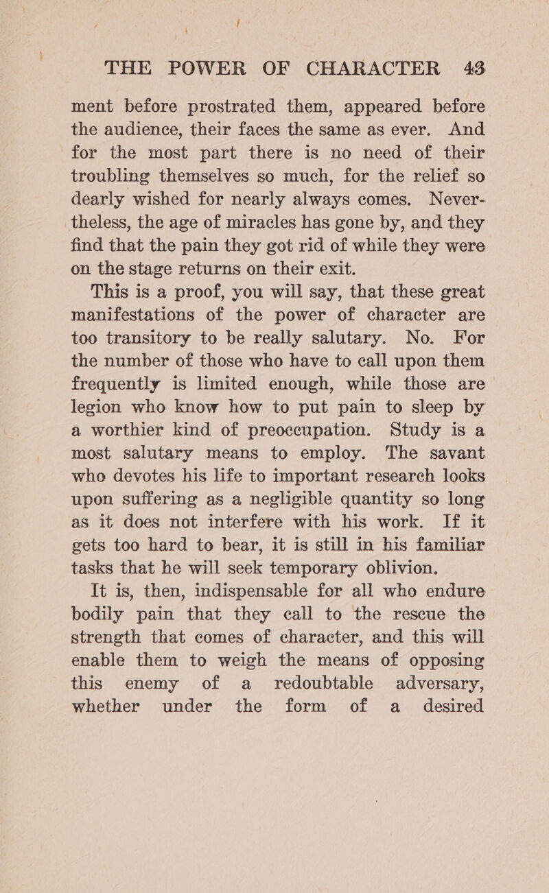 mS THE POWER OF CHARACTER 43 ment before prostrated them, appeared before the audience, their faces the same as ever. And for the most part there is no need of their troubling themselves so much, for the relief so dearly wished for nearly always comes. Never- theless, the age of miracles has gone by, and they find that the pain they got rid of while they were on the stage returns on their exit. This is a proof, you will say, that these great manifestations of the power of character are too transitory to be really salutary. No. For the number of those who have to call upon them frequently is limited enough, while those are legion who know how to put pain to sleep by a worthier kind of preoccupation. Study is a most salutary means to employ. The savant who devotes his life to important research looks upon suffering as a negligible quantity so long as it does not interfere with his work. If it gets too hard to bear, it is still in his familiar tasks that he will seek temporary oblivion. It is, then, indispensable for all who endure bodily pain that they call to the rescue the strength that comes of character, and this will enable them to weigh the means of opposing this enemy of a _ redoubtable adversary, whether under the form of a _ desired