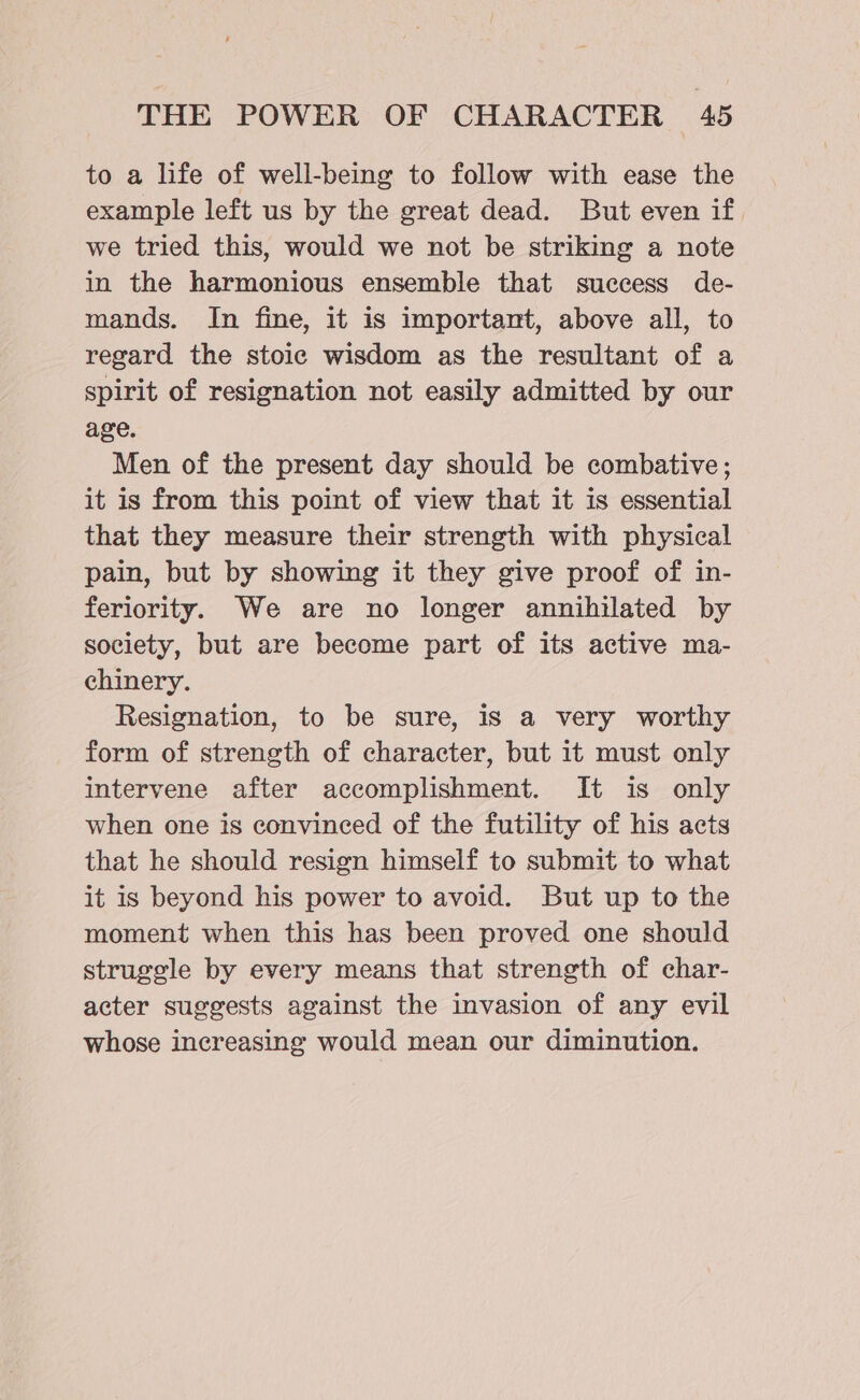 to a life of well-being to follow with ease the example left us by the great dead. But even if we tried this, would we not be striking a note in the harmonious ensemble that success de- mands. In fine, it is important, above all, to regard the stoic wisdom as the resultant of a spirit of resignation not easily admitted by our age. Men of the present day should be combative; it is from this point of view that it is essential that they measure their strength with physical pain, but by showing it they give proof of in- feriority. We are no longer annihilated by society, but are become part of its active ma- chinery. Resignation, to be sure, is a very worthy form of strength of character, but it must only intervene after accomplishment. It is only when one is convineed of the futility of his acts that he should resign himself to submit to what it is beyond his power to avoid. But up to the moment when this has been proved one should struggle by every means that strength of char- acter suggests against the invasion of any evil whose increasing would mean our diminution.