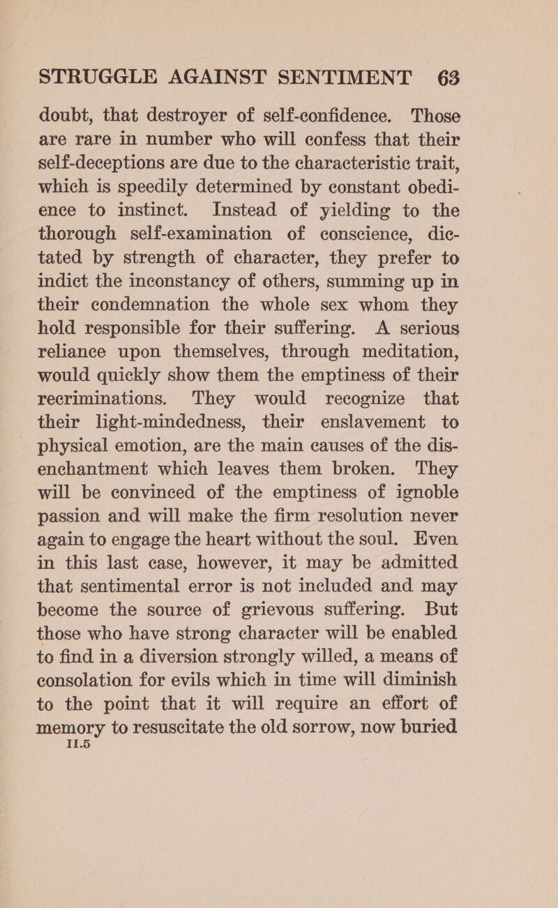 doubt, that destroyer of self-confidence. Those are rare in number who will confess that their self-deceptions are due to the characteristic trait, which is speedily determined by constant obedi- ence to instinct. Instead of yielding to the thorough self-examination of conscience, dic- tated by strength of character, they prefer to indict the inconstancy of others, summing up in their condemnation the whole sex whom they hold responsible for their suffering. A serious reliance upon themselves, through meditation, would quickly show them the emptiness of their recriminations. They would recognize that their light-mindedness, their enslavement to physical emotion, are the main causes of the dis- enchantment which leaves them broken. They will be convinced of the emptiness of ignoble passion and will make the firm resolution never again to engage the heart without the soul. Even in this last case, however, it may be admitted that sentimental error is not included and may become the source of grievous suffering. But those who have strong character will be enabled to find in a diversion strongly willed, a means of consolation for evils which in time will diminish to the point that it will require an effort of memory to resuscitate the old sorrow, now buried I1.5