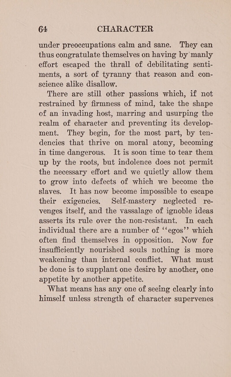 under preoccupations calm and sane. They can thus congratulate themselves on having by manly effort escaped the thrall of debilitating senti- ments, a sort of tyranny that reason and con- science alike disallow. There are still other passions which, if not restrained by firmness of mind, take the shape of an invading host, marring and usurping the realm of character and preventing its develop- ment. They begin, for the most part, by ten- dencies that thrive on moral atony, becoming in time dangerous. It is soon time to tear them up by the roots, but indolence does not permit the necessary effort and we quietly allow them to grow into defects of which we become the slaves. It has now become impossible to escape their exigencies. Self-mastery neglected re- venges itself, and the vassalage of ignoble ideas asserts its rule over the non-resistant. In each individual there are a number of ‘‘egos’’ which often find themselves in opposition. Now for insufficiently nourished souls nothing is more weakening than internal conflict. What must be done is to supplant one desire by another, one appetite by another appetite. ‘What means has any one of seeing clearly into himself unless strength of character supervenes