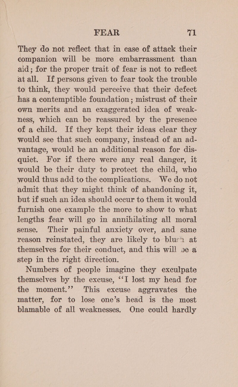 FEAR rel They do not reflect that in case of attack their companion will be more embarrassment than aid; for the proper trait of fear is not to reflect at all. If persons given to fear took the trouble to think, they would perceive that their defect has a contemptible foundation; mistrust of their own merits and an exaggerated idea of weak- ness, which can be reassured by the presence of a child. If they kept their ideas clear they would see that such company, instead of an ad- vantage, would be an additional reason for dis- quiet. For if there were any real danger, it would be their duty to protect the child, who would thus add to the complications. We do not admit that they might think of abandoning it, but if such an idea should occur to them it would furnish one example the more to show to what lengths fear will go in annihilating all moral sense. Their painful anxiety over, and sane reason reinstated, they are likely to bluch at themselves for their conduct, and this will oe a step in the right direction. Numbers of people imagine they exculpate themselves by the excuse, ‘‘I lost my head for the moment.’’ This excuse aggravates the matter, for to lose one’s head is the most blamable of all weaknesses. One could hardly