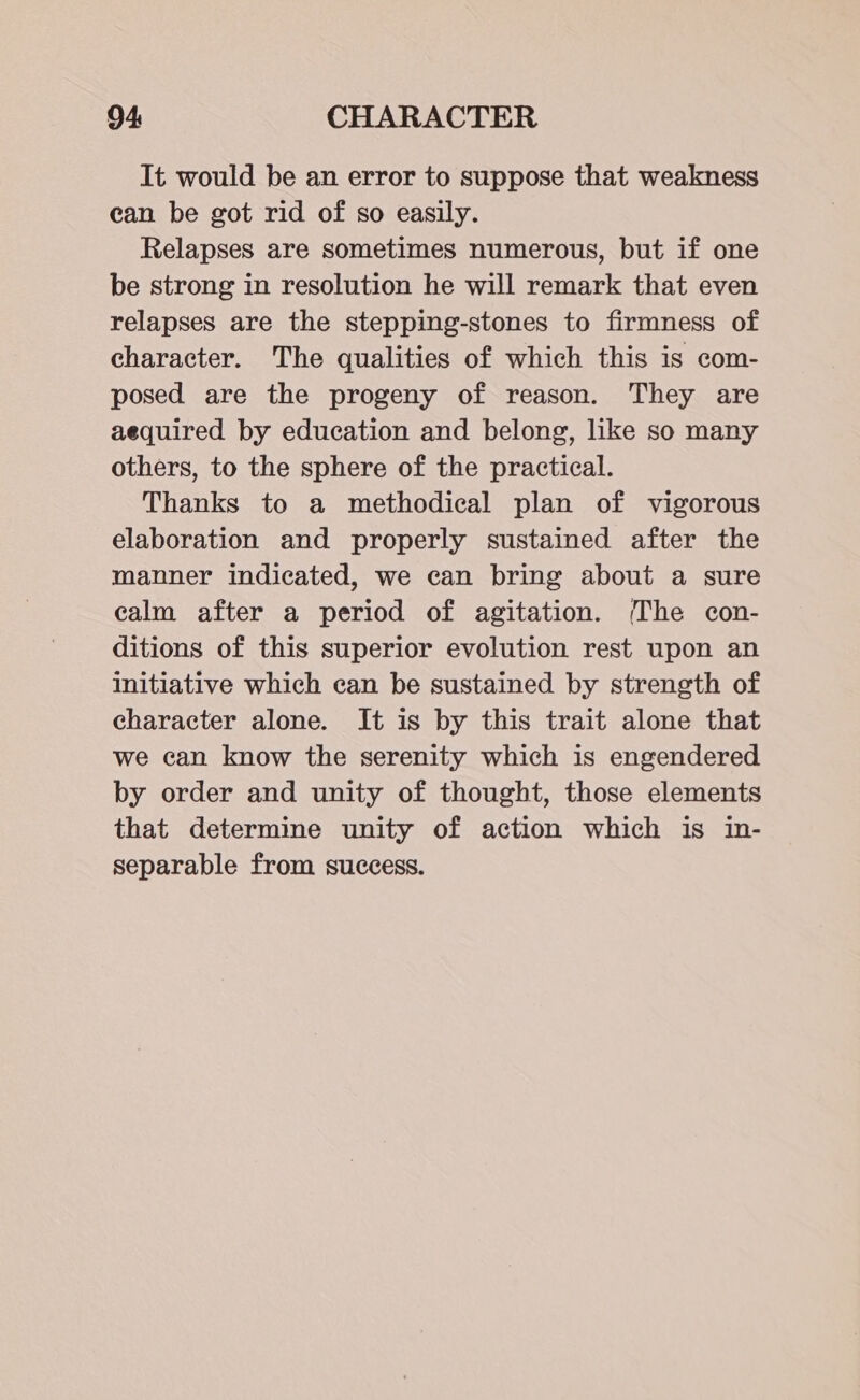 It would be an error to suppose that weakness ean be got rid of so easily. Relapses are sometimes numerous, but if one be strong in resolution he will remark that even relapses are the stepping-stones to firmness of character. The qualities of which this is com- posed are the progeny of reason. They are aequired by education and belong, like so many others, to the sphere of the practical. Thanks to a methodical plan of vigorous elaboration and properly sustained after the manner indicated, we can bring about a sure calm after a period of agitation. (The con- ditions of this superior evolution rest upon an initiative which can be sustained by strength of character alone. It is by this trait alone that we can know the serenity which is engendered by order and unity of thought, those elements that determine unity of action which is in- separable from success.