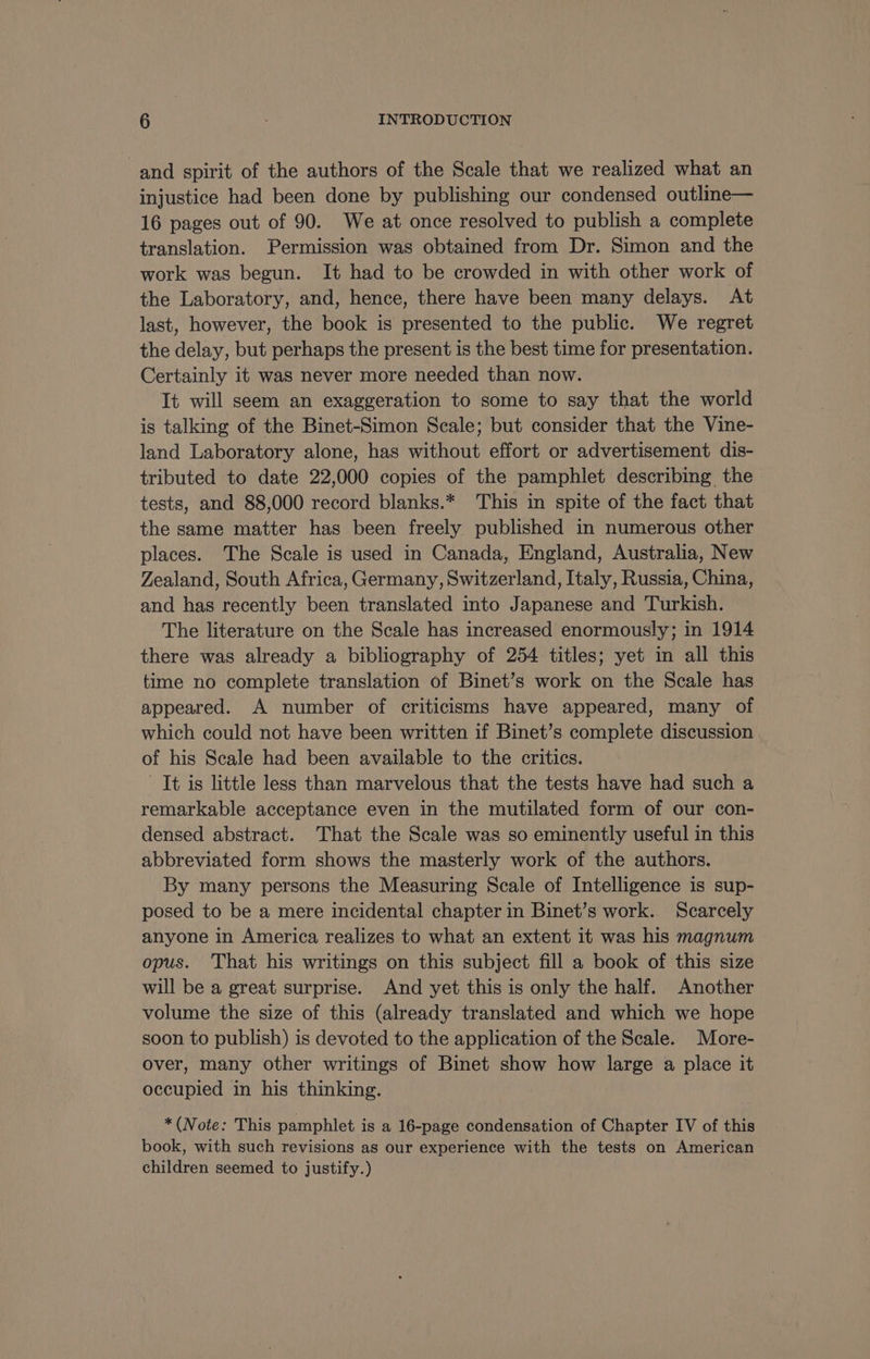 and spirit of the authors of the Scale that we realized what an injustice had been done by publishing our condensed outline— 16 pages out of 90. We at once resolved to publish a complete translation. Permission was obtained from Dr. Simon and the work was begun. It had to be crowded in with other work of the Laboratory, and, hence, there have been many delays. At last, however, the book is presented to the public. We regret the delay, but perhaps the present is the best time for presentation. Certainly it was never more needed than now. It will seem an exaggeration to some to say that the world is talking of the Binet-Simon Scale; but consider that the Vine- land Laboratory alone, has without effort or advertisement dis- tributed to date 22,000 copies of the pamphlet describing the tests, and 88,000 record blanks.* This in spite of the fact that the same matter has been freely published in numerous other places. The Scale is used in Canada, England, Australia, New Zealand, South Africa, Germany, Switzerland, Italy, Russia, China, and has recently been translated into Japanese and Turkish. The literature on the Scale has increased enormously; in 1914 there was already a bibliography of 254 titles; yet in all this time no complete translation of Binet’s work on the Scale has appeared. A number of criticisms have appeared, many of which could not have been written if Binet’s complete discussion of his Scale had been available to the critics. It is little less than marvelous that the tests have had such a remarkable acceptance even in the mutilated form of our con- densed abstract. That the Scale was so eminently useful in this abbreviated form shows the masterly work of the authors. By many persons the Measuring Scale of Intelligence is sup- posed to be a mere incidental chapter in Binet’s work. Scarcely anyone in America realizes to what an extent it was his magnum opus. That his writings on this subject fill a book of this size will be a great surprise. And yet this is only the half. Another volume the size of this (already translated and which we hope soon to publish) is devoted to the application of the Scale. More- over, many other writings of Binet show how large a place it occupied in his thinking. *(Note: This pamphlet is a 16-page condensation of Chapter IV of this book, with such revisions as our experience with the tests on American children seemed to justify.)