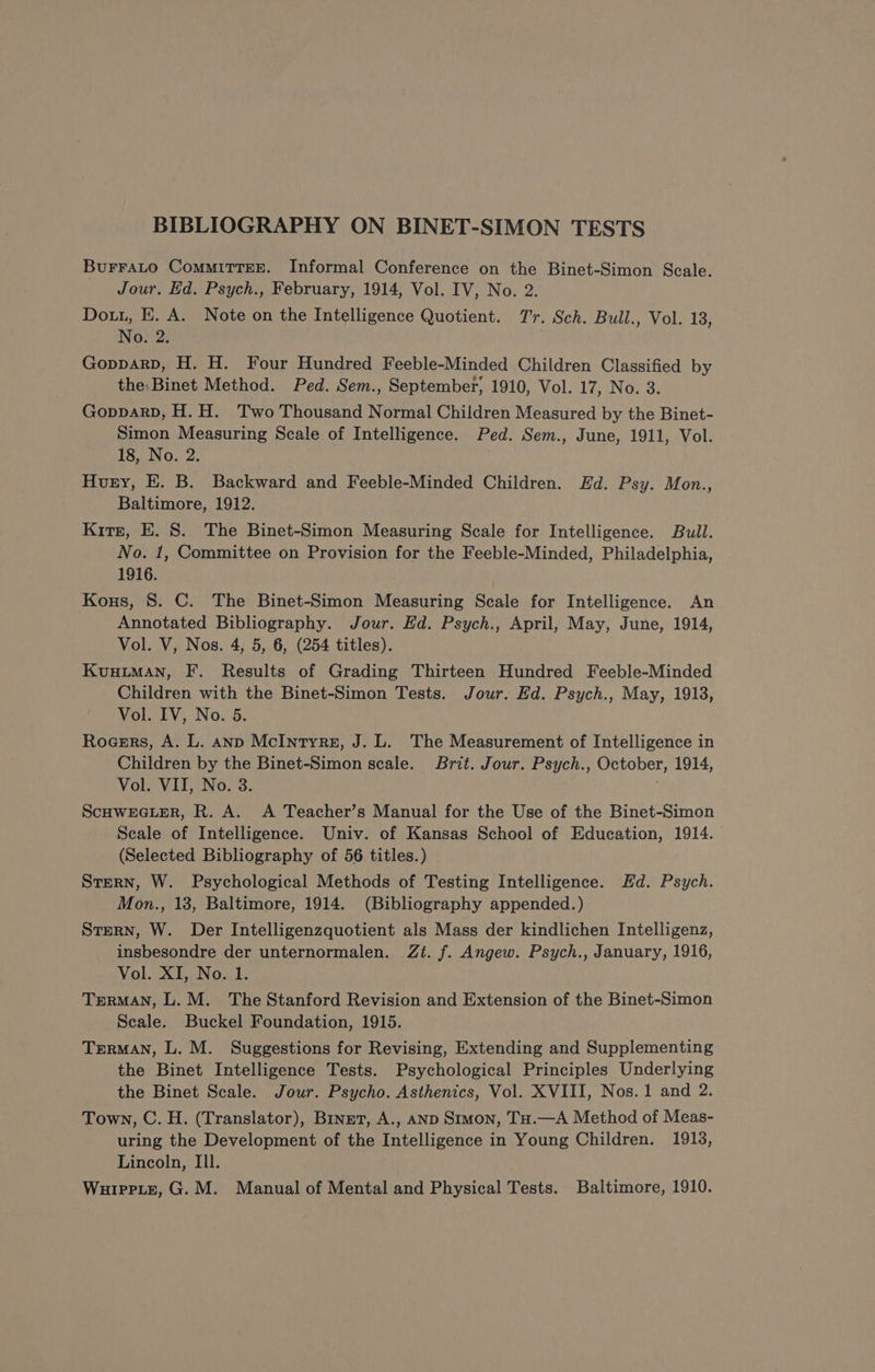 BIBLIOGRAPHY ON BINET-SIMON TESTS Bu¥FraLo COMMITTEE. Informal Conference on the Binet-Simon Scale. Jour. Ed. Psych., February, 1914, Vol. IV, No. 2. Dour, E. A. Note on the Intelligence Quotient. Tr. Sch. Bull., Vol. 13, No. 2. Gopparp, H. H. Four Hundred Feeble-Minded Children Classified by the: Binet Method. Ped. Sem., September, 1910, Vol. 17, No. 3. GopparpD, H. H. Two Thousand Normal Children Measured by the Binet- Simon Measuring Scale of Intelligence. Ped. Sem., June, 1911, Vol. 18, No. 2. Huey, E. B. Backward and Feeble-Minded Children. Hd. Psy. Mon., Baltimore, 1912. Kirr, E. 8. The Binet-Simon Measuring Scale for Intelligence. Bull. No. 1, Committee on Provision for the Feeble-Minded, Philadelphia, 1916. Konus, 8. C. The Binet-Simon Measuring Scale for Intelligence. An Annotated Bibliography. Jour. Ed. Psych., April, May, June, 1914, Vol. V, Nos. 4, 5, 6, (254 titles). KüHLMAN, F. Results of Grading Thirteen Hundred Feeble-Minded Children with the Binet-Simon Tests. Jour. Ed. Psych., May, 1913, Vol. IV, No. 5. Rocers, A. L. AND McIntyrg, J. L. The Measurement of Intelligence in Children by the Binet-Simon scale. Brit. Jour. Psych., October, 1914, Vol. VII, No. 3. | ScHWEGLER, R. A. A Teacher’s Manual for the Use of the Binet-Simon Seale of Intelligence. Univ. of Kansas School of Education, 1914. (Selected Bibliography of 56 titles.) Stern, W. Psychological Methods of Testing Intelligence. Ed. Psych. Mon., 13, Baltimore, 1914. (Bibliography appended.) Stern, W. Der Intelligenzquotient als Mass der kindlichen Intelligenz, insbesondre der unternormalen. Zit. f. Angew. Psych., January, 1916, Vol. XI, No. 1. TERMAN, L. M. The Stanford Revision and Extension of the Binet-Simon Scale. Buckel Foundation, 1915. TERMAN, L. M. Suggestions for Revising, Extending and Supplementing the Binet Intelligence Tests. Psychological Principles Underlying the Binet Scale. Jour. Psycho. Asthenics, Vol. XVIII, Nos. 1 and 2. Town, C. H. (Translator), Binet, A., AND SIMON, Tu.—A Method of Meas- uring the Development of the Intelligence in Young Children. 1913, Lincoln, Ill. WuiprLe, G. M. Manual of Mental and Physical Tests. Baltimore, 1910.