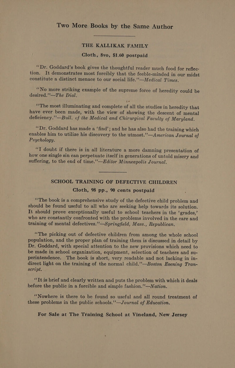 Two More Books by the Same Author THE KALLIKAK FAMILY Cloth, 8vo, $1.60 postpaid “Dr. Goddard’s book gives the thoughtful reader much food for reflec- tion. It demonstrates most forcibly that the feeble-minded in our midst constitute a distinct menace to our social life.’”’—Medical Times. “No more striking example of the supreme force of heredity could be desired.’”’—The Dial. “The most illuminating and complete of all the studies in heredity that have ever been made, with the view of showing the descent of mental deficiency.”’—Bull. of the Medical and Chirurgical Faculty of Maryland. “Dr. Goddard has made a ‘find’; and he has also had the training which enables him to utilize his ee eee to the utmost.’’—American Journal of Psychology. “TI doubt if there is in all literature a more damning presentation of how one single sin can perpetuate itself in generations of untold misery and suffering, to the end of time.’’—Hditor Minneapolis Journal. SCHOOL TRAINING OF DEFECTIVE CHILDREN Cloth, 98 pp., 90 cents postpaid “The book is a comprehensive study of the defective child problem and should be found useful to all who are seeking help towards its solution. It should prove exceptionally useful to school teachers in the ‘grades,’ who are constantly confronted with the problems involved in the care and training of mental defectives.’”’—Springfield, Mass., Republican. “The picking out of defective children from among the whole school population, and the proper plan of training them is discussed in detail by Dr. Goddard, with special attention to the new provisions which need to be made in school organization, equipment, selection of teachers and su- perintendence. The book is short, very readable and not lacking in in- direct light on the training of the normal child.”’—Boston Evening Tran- script. “It is brief and clearly written and puts the problem with which it deals before the public in a forcible and simple fashion.’’—Nation. “Nowhere is there to be found so useful and all round treatment of these problems in the public schools.’’—Journal of Education.